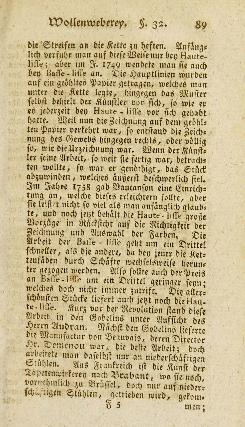 VPoUcnwcbcrcy. §. 33. btc '©tmfcn alt bte Äcttc jii beftcn. SlnfSttg« lict) »etfultr man auf t>iefc2iJdfeiiurbci) Haute- lifle; aber im 3. 1749 mcnbetc man fie auch bcn ßaffe-lifl’e an. £;tc jjauptlinicn mürben auf cm gcSblteb Rapier getragen, melcbes man unter bic Äette legte, bingegen baö äfiuiTer felbfi behielt ber Äiinftlcr Bar ftd), fo mie er Cb ieberjeit bet> Haute , iiffe uor ftd) gehabt hatte, ijßcil nun bte Zeichnung auf beut geohU teil Rapier Berfehrt war, fc cntHanb bie peid)« nung beb ©emebb hingegen vcd)tb, ober Bbllig fo, tvte biellrjeichnuug mar. 3ßenn berÄAnfts 1er feine Ulrbeit, fo meit fte fertig mar, betrad)t ten mellte, fo mar er genblhigt, bab @tiuf abjuminben, mcld)cb äugetfl bcfd)merlid) fiel, 3nt 3al)K 1758 gab SSauconfon eine ginrid)s tung an, meldte biefcb crleid)tern follte, aber fie letfi.'t nicht fo Biel alb man anfänglich glaubs te, unb noch icljt behält bie Haute - liffe grofic ffiorjäge in SKärfiidtt auf bic 3fid)tigfeit ber 3ctd)mmg unb Jliibmahl ber garben, $ie airbfit ber Baile-lifie geht um ein drittel fchnellcr, alb bic anbere, ba bei) jener bie ,tets tenfäben burd) ed)äftc mechfcibmeifc bcrun= ter gejogen merben. 31Ifo follte and) ber^teib an Balle-liffe um ein Drittel geringer fenn* ^Idicb bod)_ nid)t immer äiitrift, Di? aller* fchbiiftcn lötöife liefert auch jeht nod) bie Hanl m h! (fanb biefe getrieben mirb, gefom ö 5 men