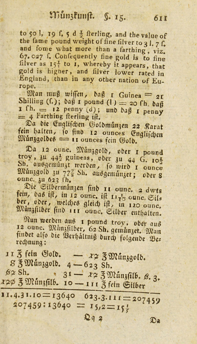 tllunsfunff. 5. 15. (5ii to 50 I, 19 f. 5 d 5 fterling, and thevalueof the Tarne pound weight of fine filver to 3 1, 7 and Tome what more than a Tarthing, VizI 67*057 f, Cobfeqüently fine gold is to fine filver as 15^ to i, whereby it appears, thaC gold is higher and filver lower rated in England^ than in any other nation of Eu- rope. ^an nuig wiffen, bng r Guinea — 21 Shilling (f.); bag i pound (l) 20 fh haß 1 fh. = iz peniiy ^d); unb bag i penny = 4 Farthing fferling iff* ^ 2!)a Mc (5nglifd)cn üiolbmunjcn 22 .^arat gin (galten/ fo ftnö 12 ounces ^nalirdieti EDiunjgolbc^ — 11 ounces fein ©olb* 12 ounc. SMnjgcIb, ober i pound t^roy, ju 44I guineas, ober ju 44 G. io5 ib. auögciminjt werben, fo wirb i ounce SAuiijgoIb ju 77| Sh. oudgemiituct: ober 8 ounc. ju 6*3 Ih. ’ $5ie isilbenmmjcn ftnb n ounc. 2 dwfs fein, bag ifl, in 13 ounc. ift ounc, ©il» sOfiinifiih*^ h>rlcf)eg g[eid(> ijf, in izo ounc, j;mnjfilber finb m ounc. ©über euKjalten. Oiun werben ang i pound troy, ober aug 12 ounc. Shmjfilbcr, 62 Sh. gciniinjct. 9Jiau fe'ihuna: »e- 11 5 fein <Sot6. — g «Wunjaolb. S35Ölun39olb. 4-623 Sh. ® 2-Slw' rrÄ g gjlun3fü6. 10 — 111 fein ©Uber 11.4.31.10=13640 623,37111 = 20747^ 207459; 13640 = I5,8=ij. 2