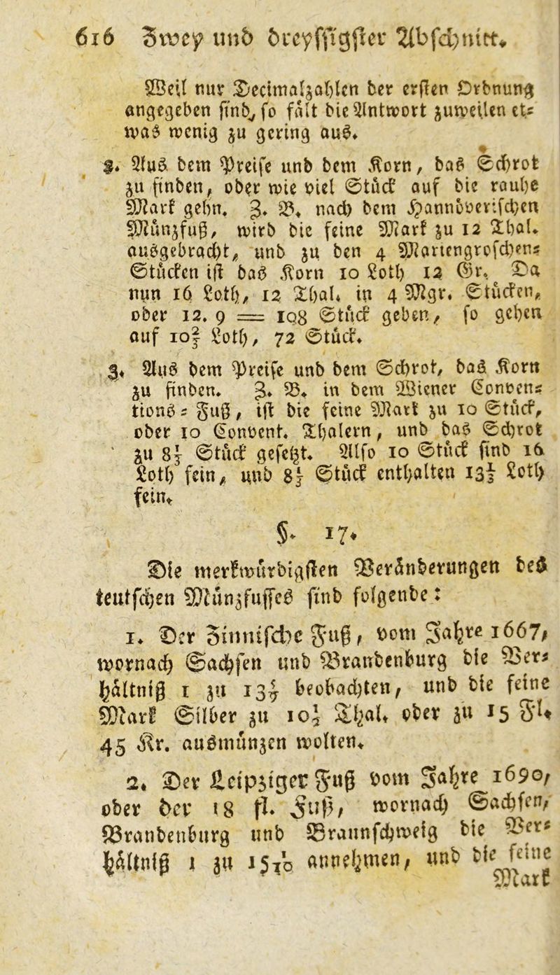 SBeU mtjT 2;ccima4a()lcn her cr(!en Difbnuti^ angegeben finb^fo fall bie^lntwort ;^uweiUn eU iva^ tnenig ju gering ou^* $* 5luö fccm greife unb bem .^orn, ba^ 0d)rot ju finben, ob?r wie r>iel 0tucb auf bic roul)C SD^arf gehn. 3* ^pann5uev:fct}en §}Junjfug^ wirb bic feine 3Jiarf ju 12 3:bal«. au^gebrad)t^ unb ju ben 4 ?Jianengrpfd)ens ©tiicfen id ba^ ,^orn 10 Sotl) 12 ©r. nun 16 12 X()aU in 4 !![l^gr. 0tucfciv ober 12, 9 == IQ8 0tucf geben, fo geben ouf lOj ÜJoti), 72 0tuif» 3« 2lu6 bem greife unb bem ©d)rot baö Äortt ju finben* S3* in bem Wiener (Könnens tionö 5 guö / ift bie feine ^Jiari: ju 10 0tücfV über IO ^onnent ^balern, un^ ba$ 0d)rot ' SU 8j 0tuct’ gefeilt 3llfo 10 0tucf finb 1^ !Üot() fein, unb 8} 0tiuf enthalten igf £ot() feiut !?♦ Sie tnerfwurbigflett 93cränbevungeit bed teutfeten SDJun3fuf[c^ finb foigenbe: !♦ Scr Sittrüfd^c i667i iV£>vnad) ©nc^fen unb 83ranbenburg bie 5j)cr^ l^altnig I 311 13^ beübad)ten, unb bie feine SDtari^ ©Über 311 1O5 ^5 5‘U 45 Stv, auömuttjcn vüdten^ 2* Sev £cip5tger5«ö 1690, über bev i8 fl* n?crnad) ©aebfen, ©ranbenburg unb Sraiinfcbweig bie 9Ser^ I^Wtnig 1 äu 15V0 annelim^n, unb