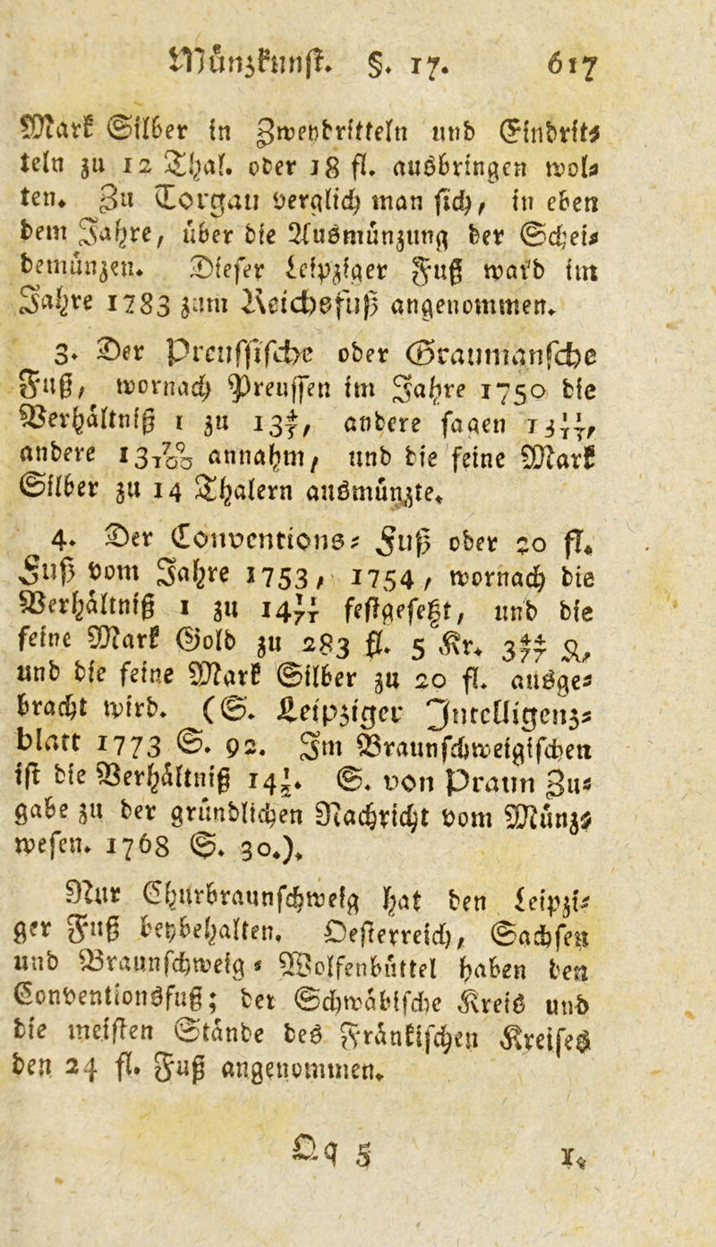 Wtuvt ©if6er in (Pfnbtft^ teln 511 12 pfccr 18 fl. nusbringcn itjola teil. lEovgati üerfilid) tnan ftc^, in eben bem über bie Sfiiömunjiin^ ber ©djfi* bcmunjpii. ®icfev icipjffler Juf tnav'b int ^al^re 1783 J-nn i\cict)6fii(5 angenemmen. 3. 35er Prc:if)lfd>c ober (Sratimdnfcfce iroriiad; ^reujfen im Sof’fe 1750 bic ^er^aitnfg i ju 13*, nnbere facien liij, nnberc 13^1% nnnaiim, unb bie feine fÜJarS ©fiter jn 14 St^alern auömu^,5te, 4. Ser €oitücntionsj ^iif^ ober ;o fl, bom *753/ *754/ trornac^ bie aSerf^altnig i jn 14)} feffqefeft, iinb bie feine gjfnrf @olb ju 283 0, 5 «nb bie feine «Warf ©ilber ju 20 fl. anöge* Brockt tvirb. (©. Jieipjiger 3titcUigen5* blrttt 1773 @. 92. ©raunfdjmef^ifdjeti ifl bie ffier^Äftnig 14^. ®. von Prntin gii* gäbe jn ber grtmblidjen 9eac§ri(^t t>om SKünjj jvefen. 1768 ©. 30.). 9^ur (Si^nrbrannfeBtrefg fjat ben ieipji^ ger Jiif Ber/bel^alten, Peferrcid), ©adjfen unb iBramifcfa'eig / SSclfenbiittel f)fl6en bcti ßonöentionöfui; bet ©cfmäbifAe Äreiö unb bie meiflen ©tanbe beö JvranEifc^en ^reife$ ben 24 f[. «ngenommen, 5 I«
