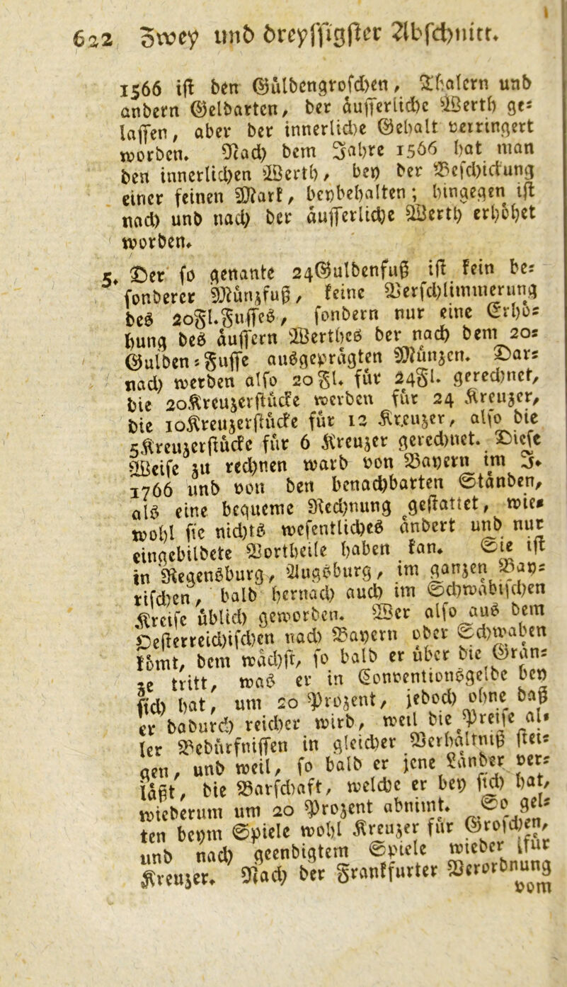 6a2 owcy öreyl’figficr 2lbfcl)nitt. 1566 iH ben ©StbcngtofAen, 3:fialctn uab anberti ©clbartcn, bet äu|Tctlid)c ‘Ißertb ge- laffcn, abct bet innertid)e ©cbalt tetringett TOOtbcn. ^ad) bcm 3abte 1566 bat man ben innetltd)cn äßertb, beo bet a3cfd)tctung einet feinen «Kart, benbebalten; hingegen i)l nod) unb nad> bet aufetlid}c aSettb etbbbet tvüvbcn» 5. ®et fo genante agSuIbcnfug iff fein be: fonberct SOtuinfug, feine Ü5erfd;limmernng beS aogl.gnffcb, fonbetn nur eine Gtbos bung beb äuffern OBerthcb bet nad) bcm 20s ©uibcn > giiffe aiibgevragten «Kunjcn. £)ats nad) metben aifo 20 gl. für 24S‘- getcdmct, bie goStcujerlfficfe wjcvbcn fiit 24 .Srcujer, bie loÄrciijeriiiicfe fut 12 Äteujcr, alfo bie sfVtcuäetftÄcfe fiit 6 Ärcusct geicdinet. ®icft SBcife SU red)nen mavb non 23ai)Ctn tm j» 1766 unb non ben benachbarten ©tanbcn, olb eine bequeme 9ied)nung gelfattet, wie» j»ol)l fie nid)tb mcfentlicheb anbett unb nur eingcbilbcte aiortbcile haben fan. ®ie i|l in'Siegenbburg, 'Jlngöbutg, im gansen »an-- rifd)en, halb hernad) aud) im ©chmabiichen Steife ublid) gemetben. SBct alfo aub bcm bciletreid)ifd)cn nad) S5ai)cni ober ©d)mabcn I5mt, bem mäd)ft, fo halb et übet bic_©rans « tritt, mab er in gonncntionbgeibc ben fid) hat, um 20 ^Piosent, jebod) ohne bng et baburd) reidicr mirb, ' kr SPebiufniffen in gleidier ajcthcilrnu, ftei« gen, unb rocil, fo halb er jene Sanber »cr^ läßt, bie asarfdiaft, melcbe et bei) ftd) hat, miebetiim um 20 *Projent abniint. 8*' ten benm @»icle mohl Äreuser für ©reichen, nnb nad) geenbigtem ©Piele miebcr ifur ^venser. 9iad) bet gtanffurter SSerorbnung