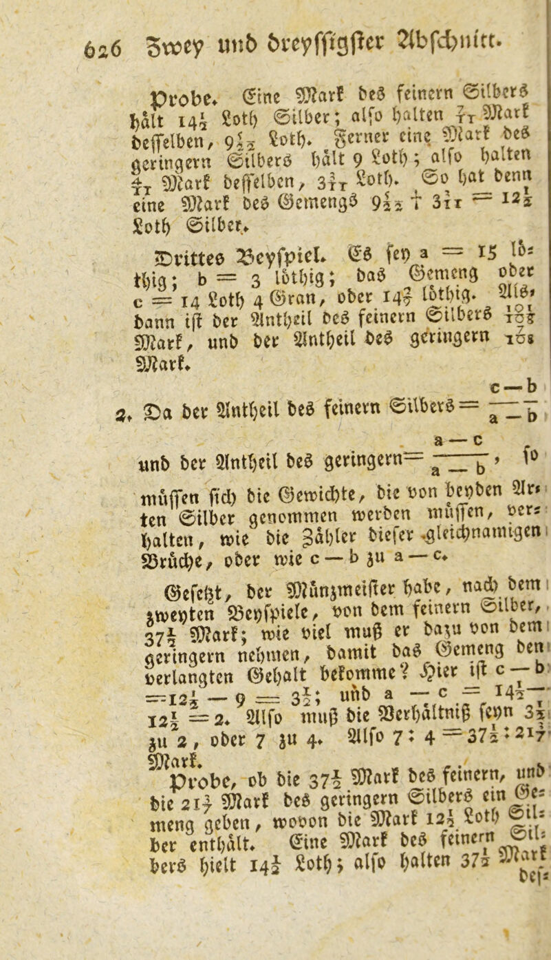 6a6 5wcy ««{> Jtbfdjm'tt. Probe, eine 5Sart bc8 feinem SUbetä hält iah Sot() ©ilbet; nlfo batten Lfelben, 9^5 5'? öctinnern ©tlberö bält 9 ^etl); nlfe b^ttett It beffelbcn, sir So)- ,®o bo^benn eine beb ©emengb 9I5 t 3it — Selb ©itbee. Eivittee »evfptcl. & fe» f = i5 tbig; b = 3 l&tbig; bnb ©emeng ober c = 14 Setb 4 ©ran, ober 14? lo)>g- 2tib> bann i(t ber ^c6 feinem 0tlber^ toj unb bet ^nt^eil ^crin^cm lu« c — b S. ©a ber ainlbeil beö feinem ©Ubers = — a — c unb ber Slntbeil beS geringem— ^-3-^. f» niuiTcn ftd) bie ®et»i*te, bie wn bct)ben 2Ir< ten Silber qcnoitnnen werben muffen, ücrs ()altcn, wie bie fablet btefer -.gleichnamigen S5md)e, ober wie c — b ju a — ©efefet, ber ?ÖUnimelfter habe, nad) bemi iwettten S5c^fvHelc, t)on bem feinem 0ilber, ?0?arf; wie oiel wug er ba^u oon bemi geringem tie&mcn, bamit ba^ ©emeng bent »erlangten @e()alt befomme V ^>ier c ^ b' =r=i2i — o — 35; urib a — c — 14^—- 12\ ^2. 5llfo muß bie 2}erl)altmg fc^n 351 5U 2 , ober 7 ju 4* Sllfo 7 ♦ 4 37i ♦ 217- ^pJöbe, Cb bie S7§ 9)Iatf bie 21} fWarf beS gertngMn ©tlberS ein ©e- ' meng geben, mccon bie SOfart 12:3 2ctb - ber cntbnlt. ©ne 50fart beS berS fiielt 14J Sot^; olfc t)alten 37a vJlatf