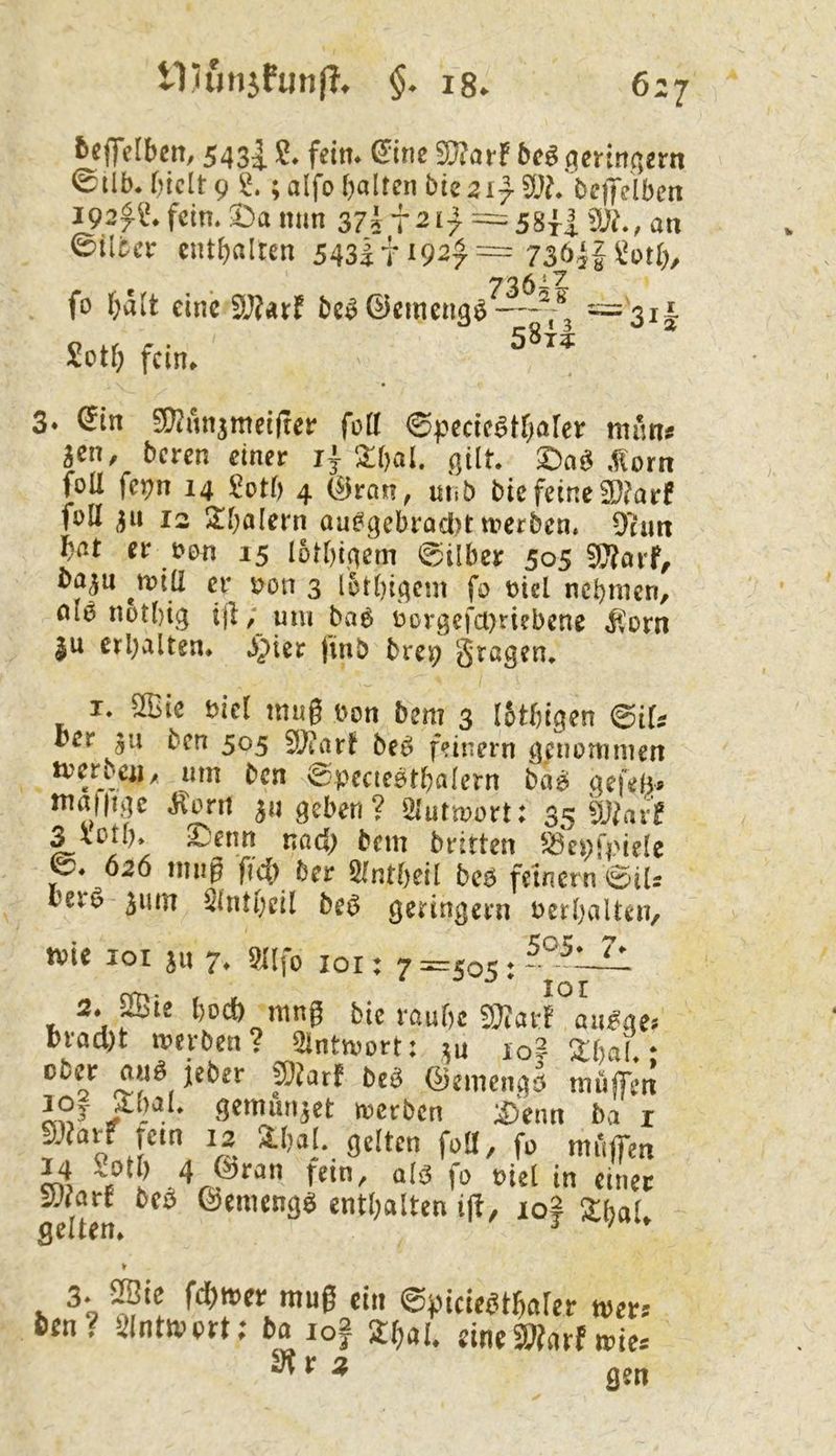 192^1'.feim ©ilca eiitf)alten 543lti92f = 73öjU*otO, 7'35iZ fo t;a(t eine 3J?arf ^3i|: Sotf; fein. 3» ^In SD^unjmdjrei* fott ©pedc^tf)arcr mim# m, beren dner 1} 2:f)al. gilt $Da^ ,f{orn foU fe^n 14 ^Dth 4 (Bvan, uhb btefeine2)?arf foll 12 S;i;alern aue^gebradi)tn?crben. 9tmt f)at er t?cm 15 lotfitgern 0ilbcr 505 ^arf, ba^u er s?on 3 letbigem fo t)icl nebmen, nl6 notbig ijl; um ba6 üDrgefa)ti?bene Ü'orn |u erbalten. Jipier finb bm; I. ^ic bicl mag bon bem 3 I5tbigen ^iU ber ju ben 505 ^)laxt be^ feinem geuonimen iverben, um ben ^pecteetbalern bag; gefeb« malMp Jtoni 311 geben ? Siutmort: 35 3 ^ßtb» ^enn nad; bem brirten ^^epfpiele 626 mug ficb ber Ölntbdl beö fernem 0iU berö 511m Slntbdl be^ geringem Perbalten, wie loi jn 7. 3i[fo loi: 7 :^jo5; - 2. ffiie l)ocö mng btc raufjc SJJai'f aii^ae; brod)t werben? 2lintwort: ;ju lo? l^bal • ober auö jeber f}Utf bcö (^emeugä muffen JOj ^bat gemundet werben ;^)enn ba i p?arr tem 12 2.bal. gelten foll, fo muffen ^axt beb ß)emeng$ enthalten ift, 10? ^bat gelten. ^ ^ » 3- 5Sie fd)wcr mug ein ©jjicteetgalcr wer* 6en? yintwert; 6a lof 2^al. eineSl?arf wie* SÄra
