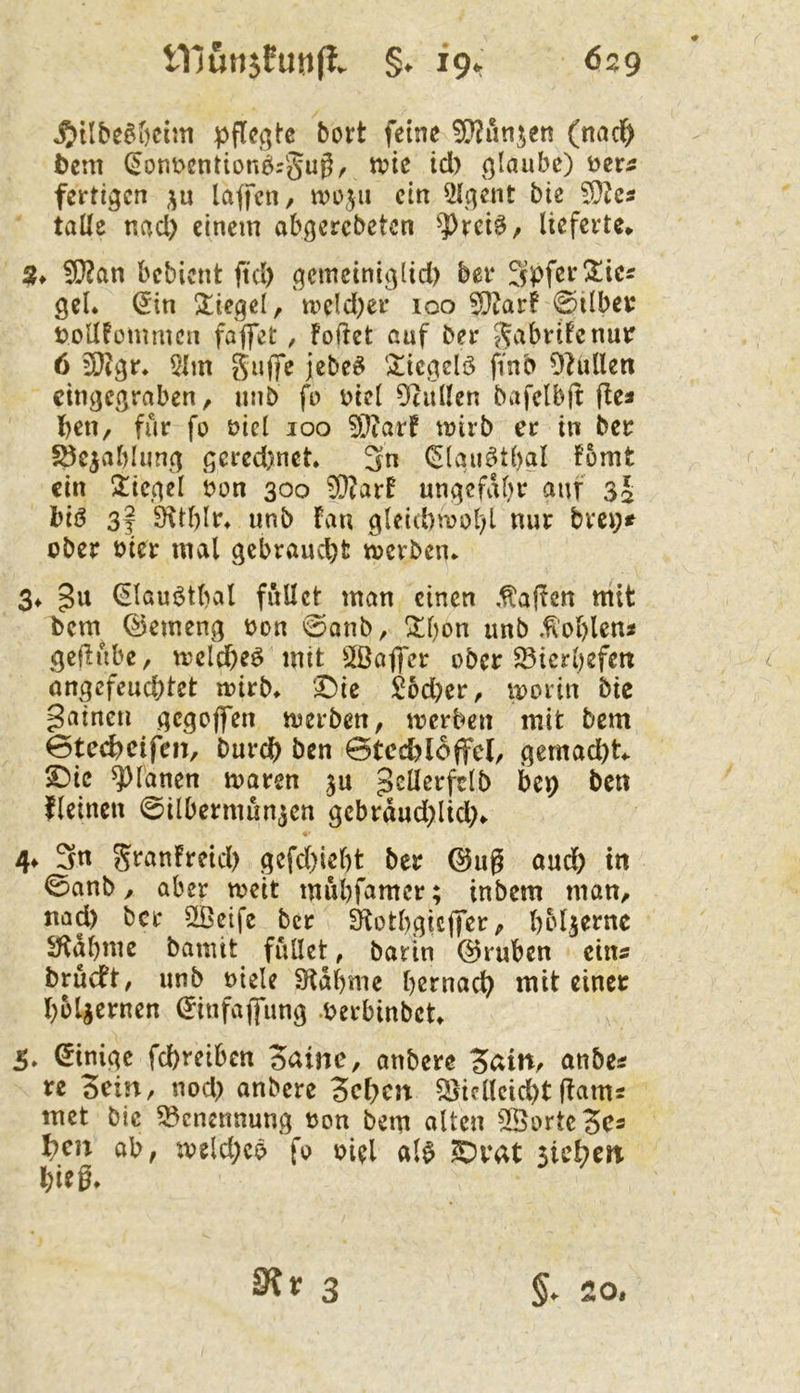 ^•üfcegöciiti pflegte bort feine ^OJi'injen (micl^ tem (5ont>entionörgi^0/ glaube) ^tts fertigen p taffen / tvoju ein 5tgent bie ‘^hs talle nacl) einem abgerebeten ^?)rciö/ lieferte* 2t 5S}2an bebient fiel) gemetniglid) bei* gel. ^in Siegel, tpeld)er 100 50iarf @i(bet: tJoUfommen faffet, Foftet auf ber S^abrtfenmr 6 5Ö?gr* 5tm Siifife jebe^ ‘^icgelö pnb Olullen cingegraben, unb fo üict 5^ullen bafclbft f!ea Iben, für fo öicl 100 ^}?arf mirb er in ber 5öejabtung gered)net. 3n (^(au^tbgt fbmt ein 2:icget bon 300 ?D?arF ungefähr auf 35 biö 3f Öttf)Ir» unb Fan g(eid)n?ol)l nur brei;* ober oicr mal gebraucht roerben* 3* gu 0aui5tbal füllet man einen .Mafien m'it l)cm^ ©emeng oon 0anb, !^l)on unb .tobten« geflube, treldbeö mit S^ßaffer ober ^ierbefen ongefeuebtet u)irb* 3!)ie S6d)er, loorin bic gaincti gegoffen toerben, toerben mit bem 0tecbcifeiT, bureb ben 0tccbl6ffel, gemacht ©ic ^fanen toaren ju ^eüerfclb bep ben fleinen 0ilberniun3cn gebrdud)lid;* 4f 3n granFreid) gefebiebt ber @ug oudb in 0anb, aber weit mubfamer; inbem maU/ nad) ber 2Bcife ber Slotbgicffer ^ beljerne ^abme bamit füllet, barin @ruben ein« brücFt, unb oiele Stdbme bemach mit einer boljernen ^infafung Werbinbet 5, Einige fchreiben Seltne, anbere anbe« re Sein, nod) anbere Sehen Vielleicht ftam« met bic Benennung oon bem alten 5©ortcSe« heu ab, weld)cö fo oiel al^ ?Drat stehen hifg» 3?t 3 §. 20.