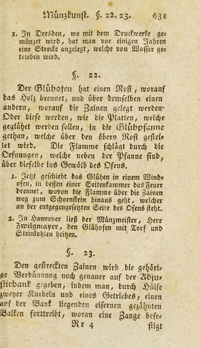 I* S« tt)o mit bem ©rucfwerFe numjet mirb, b^*t man V)ot: einigen 3a()rcn eine @tred’c angelegt;^ welche t?pn Sßa(|er ges trieben mirb» 5. 22. *-v Set (Bfuböfen f^at einen 9\oft / motauf fcaö S^ol^ brennet, unb über bemfetben einen anbern, morauf bie ßaitten geiegt trerben* Ober tiefe merben, mie bie ^platten, welche geglul^et merbenfoHen, in bie (ßlubpfarine getf^an, tveldje über ten 6bern 9^o(l geflets let mirb* Sie burc^ bic Oefnungen, meicbe neben ber Pfanne jtnb, über biefelbe fnö @em6(b beö Ofeiiö. I* gefdi)icbt baö Q)lü()en in einem SÖinbs ofen, in bejfen einer 0citenFammcr ba^Scucr brennet, iroron bie glamme über bie 3^incn tvcg 5um 0cbornf!ein hinauf gebt, meld)er on ber entgegengefe^ten @eite beb Ofenb (ie()t. 2* Sn j)annot)cr ließ ber fliJtun^mcißcr, ^err Bwügniayer, ben ©Inbofen mit unb ©tcintol)len beiden» 5* 23. Sen (icftrecPten gafnen ttirb . bfe gcl&5Hs fie SJerbi'tnnung nod^ genauer auf ber :?(öju» jitrbßnE gjgckn, fnbetn mau, burcf) .^uife ätueper i^uibefn unb etneö ©etrfebcß, einen auf ber Sanf Ifcgcnbcn clfernen gejSljnten S8alfen forttrei^t^ tvoran eine 3nnge befe* f 4 ßst