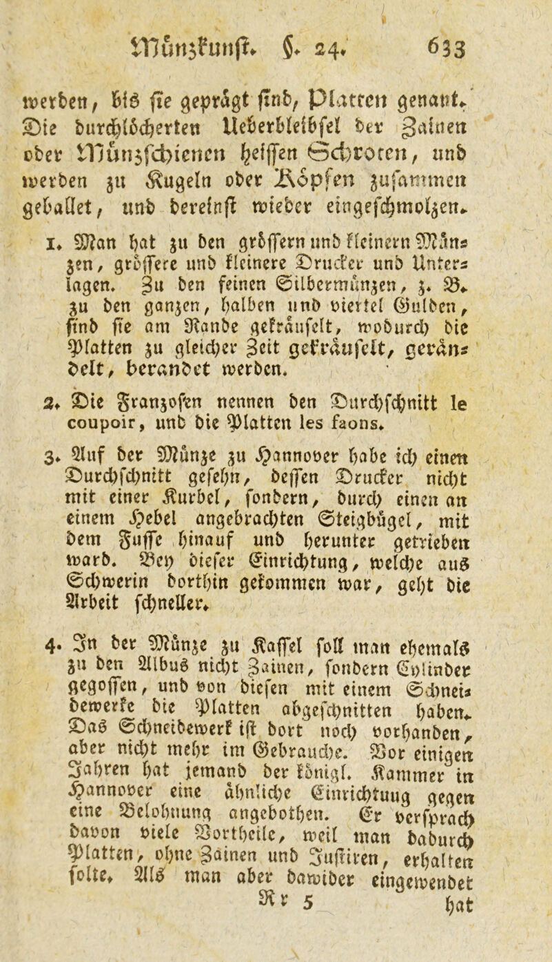 ttjetbcn, fte geprägt finb, Platten genat)ti^ S)te burd^(64trten UeBerbleibfel hev ßaiaen ober mun5fd)ienen ^efflTen ©ci)rorcn, iinb ii'erben 511 Ä'ugelti ober Äopfen jufammeit gebaÜiet, unb berefnfl n?teber eingefc^mo^ett.- !♦ 5ö?an bcit ben gr6ffern iinb llcinci'n jen/ groflfere unb Heinere ^ructer unb Unters lagen, gu ben feinen ©ilbcrrmm^en, ju ben ganzen, halben nnb oiertel ©ulben^ ftnb fte am Stanbe geträufelt, moburd) bie glatten ju gteid)er geit get'raufclt, gevän^ beit, beranbet werben, k 2f 2)>ie Sranjofen nennen ben ^iird)fdhnitt le coupoir, unb bie glatten les faons,. 3. 5luf ber 9}?unje ju ,^annot>er habe id) etnett ^urd)fd)nitt gefehn, beffen ©ruefer nid)t mit einer Kurbel, fonbern, bnrd> einen an einem jpebel angebrad)ten ©teigbögcl, mit bem guffe hin^^nf unb herunter getrieben warb, S3ep biefer (Jinrieptung, weiche au$ 0d)werin borthin gekommen war, geht bic Slrbeit fd^neUer^ 4. Sn ber ^unje ju Raffel fott man ehemate^ ju ben 2Ubu6 nid)t gainen, fonbern ^plinber ßegoflfen, unb tjon biefen mit einem 0d)neu bewerfe bie glatten abgcfchnitten haben,, ©aö 0d)neibewerf i(t bort nod) üorhanben,, aber nicht mehr im @ebraud)e. Sor einigen Sahren h^it jemanb ber fonigl, ^tammer in ,§annoüer eine dhnlid)e ^iimichtuug gegen eine 5Selohnung angebothen. t>crfpracb baoon bielc Sjortheile, weil man babureb ?)latten, ohne gainen unb 3ufnren, erhalten folte, 211^ man aber bawiber eingewenbet ^ ^ 5 hat