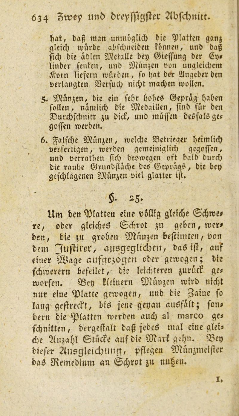 Ijat, bag man unmü^Itd) Hc ^[attcn ga«j erleid) tvurbc aL>fd)netbcn fonnen, unb bag ipd) bic ablen 5!}?ctalle be^ ©iefifung ber (5t)« Itnber fenfen, unb 5Qhm^cn non un^leicbcm ^orn liefern un'ufbcn, fo bat b^ 2Inj^ebet ben tjerlangtcn ^erfud) nic()t mad;cn tuoilen. 5^ ^unjen/ bie ein febr bobeö ©epra3j)aben füllen, namlid) bic !0?ebailIen, ftnb für ben ©urd)fcbnitt ju bief, unb muffen be^falöße« gojfen ttjerben^ 6* ^alfdbe 9}?unicn, n)eld)c 53etrieqer beimlid) ncrfcrtiqen, trerben qcmciniglidb qeqpffcn, unb tjerratben fid) bee^treqen oft balb burd) bic raube @runbflad)e be^ (Sepvaq^, bic bep gefc^lagencn ^DJun^en t)iel alatter ijt» Um teil glatten eine t>5[Iig gldd)c ftf ober 9(eidbe6 ©ebrot ju (^eben, mer« bsn, bie ju groben ÜJinn^en befiimten/ Pon bem 3u|lirer, dii0gcgüd)cn, baötfl, auf einer ^JBage aufgezogen ober gemogen; bie febtrerern befdlet,' tiz teidderen jurucE ge« movfeiu ^et) Eieinern SJhmzen mirb nid^t tiur eine glatte gemogen/ unb bie lang geflrecEt, hi^ jene get;au auöfäit; fon« bern bie glatten merben auch al marco ge« fd)nitten, bevgeflalt bag jebeö mal eine glei« ^(n^af^l ©tnefe auf bie ?0?arE gd;n. 53et) tiefer 2tn6glcid)ung/ pflogen SJtun^meiger baö Stemebium an (Sd;rot ju nu|en. I.