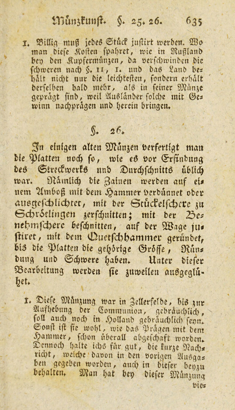 I !♦ nutg iebc$ ©tucf jujtirt ti>erbcn. 2Öi> man bicfc Sofien f^>af)rct, tvic in SKuglanb bet) bcn ^upfcntiün3en, ba öcvfd?u.nnbcn bie fcl)ircren nach §♦ H/ !♦ unb ba6 ^anb bes i)alt nid)t nut bie Icid^tcjlen, fonbcrn crbdlt berfdben balb mebr^ alö iit feiner 9}?un3C gepraßt finb, weil ^2lu^Idnber fold)c mit tvinn nac^prd^cn unb herein bringen^ Stt einfgctt nlten SKunjen Verfertigt mau fcfe ^(atten tiod) fo, mie eö vor ®rftnbung beö ©treefmerfö unb ®urd}fchntttö üblt4 mar. SWmlidh merben auf eiß tiem 5fmbo§ mit bein Jammer Verbönnet ober iUiegcfcblicbtet/ mit ber Stucfdfd;)cre ju ©cbrotHngen 3erfd;u(tten; mit ber Se^ tiet^mfcberc bef^nitten, auf ber 9öage jiu jliret, mit bem 0uet(y)bammcr gerünbet^ bl5 bie glatten bie ge^drige @r5ffe; fRntiß buug unb ©c^merc ^abem Unter biefer Bearbeitung merben fte jumeileu au^geglu- feeU !♦ ©iefe war in ^etterfclbe. Big ^nr 2iufl)ebung ber (Jomnnmion, gebrdud>iid), foö and) nod) in dpoUanb gebrdud)iid) fepn.. 0onfi ijl )te wohl, wie ba^ ?^rdgen mit bent dpammer, fd)on überall abgefebaft worben^ ^ennod) halte id)ö fitr gut, bie fur^e 9?ad)^ rid)t, U)eid)c' baöon in ben Porigen Slu^gas ben gegeben worben, and) in biefer bepiu behaltcm SWan l;at bep biefer SSun^ung