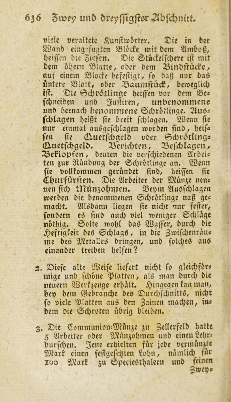 i>tde i^eraltctc I)ie in bec Ä^anb ein^n'u.atcn ^locfe intt bcm ^irnbog^ beiffcn bte otcfcm ^ic @tucfclfd)crc i(l mit bem Obern Platte, ober bcm ^inbftucfe, ouf einem SBloct’e befefU^t, fo bag nur baö «ntcre 5ö(att, ober ^auinftucC, bcmcgli^ i|!* X)ie 0cbtr6tlingc bcMK^i bcm ^ts febneiben unb 3u|Hren, unbenommene unb bernad) benommene 0d)roi:linge. 2lues fd>lagen bdgt ftc breit fd)Iagen» 2Benn fte nur einmal auö^efd)Ia(^en morben finb, bßif*» fen fic (Eluetfcbadb ober 0d)r6tlings aXiictfd)Qcl^^ ,'^cvi^Un, ^cfcblaoen, ^efiopfcn, beuten bie oerfd)icbenen Wirbels ten jur ^Könbung ber 0d)rotlingc an* 2ßenn fte DoUfommen gerunbet finb, beiffen fte if?urfürften* ^ic ^Irbeiter ber 5)^unje nem uen ftd) ilTünso^men* ^ct)m 5luöfd)lagen iuerben bie benommenen 0d)rotlinge nag gcs ntad)t* 9Uöbann liegen fie nid)t nur feiler, fonbern cö finb and) oiel meniger 0d)lage uotbig* 0olte mobl baö SBaflfer, burd) bie »^eftigfett beö 0cblag^/ in bie 3nnfd)enraus tne bcö iü?etal;c^ bringen, unb fold;e$ aui5 cinanber treiben helfen? S^iefe alte 9Bcifc liefert nicht fo gleid)forÄ mige unb fd)onc ^^latten, alö man burd) bie neuern ^Berf^^euge erhalte jpingegen fan man, l^ep bem (Gebrauche beö 2^urcl)fd>nittb, ni^t fo oiclc glatten auö ben J^inen machen, ins bcm bie Schroten übrig bleiben» 3^ Die €ommunion5?Ü?uniC jii gellerfclb 5 9lrbciter ober 9}?nniobmcn unb einen Sehr? i)urfd)cn. 3cnc erhielten für jebe ^oermun^te 5)?art einen fe(lgcfcl;jten Sohn, namlid) für xoo 39?art ju 0pecicöthalern unb feinen gtpcps
