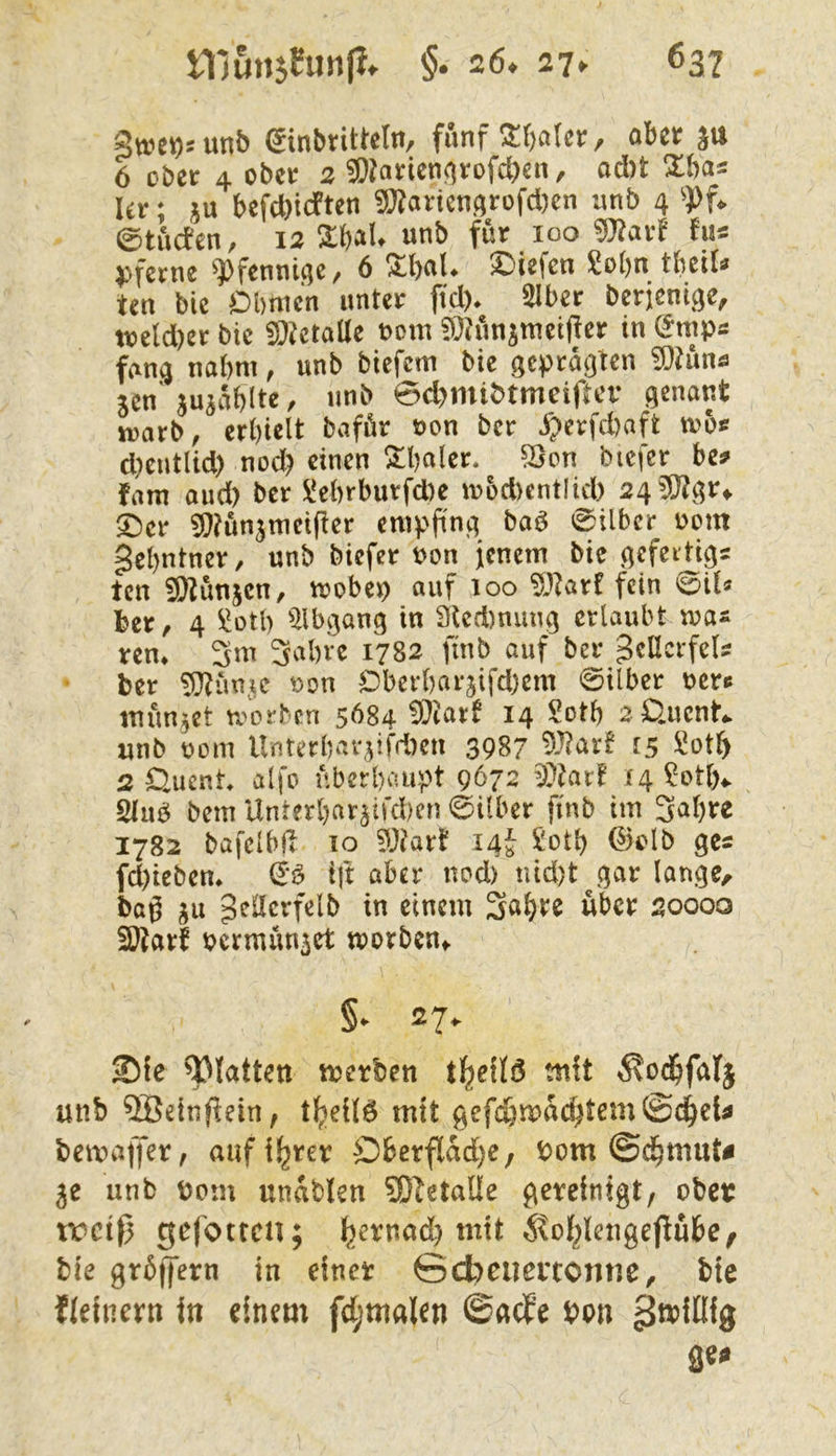 unb (Jinbtittclit/ fünf ^f)a(ci:, öbct 6 ober 4 ober 2 ^^arieni^rofd^en, od)t Ur; ju befd)icFten 9}?arienArofd)en nnb 4 ^}>U 0tucfen, 12 2:t)aU unb für 100 ^arf hu pferne ^])fennicjc, 6 %l)aU liefen M)n tlmU ten bic Obmen unter fid)* SIber berjenige, toeld)er bie iDictalle t>om ?)^?ünjmei(!er in (^mps fang nahm, unb biefem bie geprägten ^?ünö jen'jujablte, unb 0d)mibtmeiftcv genant tt)arb^ erhielt bafür uon ber J^erfd)aft tobs d)entUd) nod? einen ^haler. ^on bicfer be^ fam oud) ber !i!ebrburfd)e iuod)ent!id) 24 5)?gr^ ©er ^^ünjmeifter empfing baö 0ilbcr 00m gehntner, unb biefer Pon ienem bic gefeidigs ten iö^ünjen, mobep auf 100 “^J^arf fein 0tl« ber, 4 ^otb ^2lbgang in 3ted)niing erlaubt ren* 3m 3al)ve 1782 finb auf ber gellcrfels ber 3}?ün^^ Pon Ober()arjifd)em 0ilber oere mündet umrben 5684 Wlaxt 14 Sotb 2 0.ucnt«. «nb pom Unterbar,würben 3987 9-^nrf 15 2 £lucnt alfo überhaupt 9672 WUxl 14 ?otb«. 2luö bem Unterbar5tfd)cn 0über finb im 3nl)re 1782 bafelbil 10 33iart 14J £oth ®olb ges fd)iebem ijt aber nod) tud)t^gar lange, baß ju gedcrfelb in einem Sn^tc über 20000 3Äarf pcrmün^ct morbeUf ©fe glatten metben tl^eflö mit ^od&faf§ unb 5Beinfiein, mit gefc&n>ad)tem©(^eU bemaffer, aufi^rer Oberflad)e; Pom ©d^mut^ 5C unb Pom unablen ^Oletalle gereinigt, ober tretß gefotten; ^)ernad) mit ^^of^lengejlube, bie grüffern in einer ©cbeuertonne, bie fleinern in einem fdjmalen ©acf’e pon ^tpillig