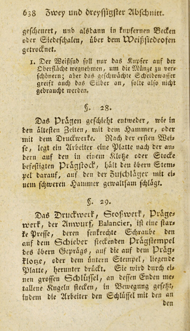 ßef(f)euett, unb al^tann fn ftit^fenien SSecfen cter ©iebefc^^afen, über bcm CPdßftcöeofen getrocbneU !♦ ^er S^eigfub fott tiur 5aö .tiipfer ouf bet Cberfl'M)e mcgnebmcn, utn bie ^D^ün^e ju t>err fd)onern; aber ba^ gffd)ivacl)ic i^cbeibctratTer greift aud) ba6 0übcr an, folte alfo nicht gcbraud;t n?erben* $♦ 28^ Saö Prägen gefebfef^t entweber, ttfe ftt ben alteflen feiten, mit fcem Jammer, ober mit bem Snicftverfe. 9iad> tcr etften fe, legt ein 2(vbetter eine ^(atte nad) ber an? bern auf ben in einem Ä\lc|e ober ©tocEe befeffigten Piagjlocf/ ba(t ben 6bern ©tem? ;pet barauf, auf ben ber 5u|d)lv^gcr mit d» uem fd;mercn Jammer gemalifam fdjlägf. 5* 29» 2)nichmnf, Gfofjrrjcvf, Prager trevF( ber 2tmvurf^ Balancier, i|l eine fiar^ Je^reffe, bereu fen?red)te ©d)rai;bc ben auf bem Gcbiebcr fteefenben Pragftempel fceö bbern ©eprag^, auf ble auf bem Pvag^ JlOQC/ ober bem untern ©tem^ei, liegenbe glatte, l^erunter bruefu ©ie mirb bur^ ei? ^ uen groffen GcblujTcI/ an befifen (gnben me? tallene kugeln fieefen, in ®en?egung gefegt, inbem bie 2(r6eiter ben ©chluffel mit ben an ben