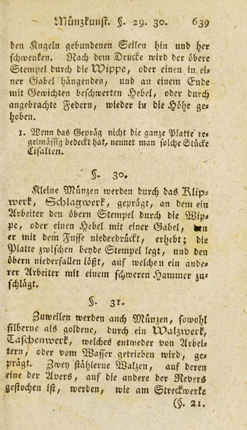 ten kugeln ge&utibenen ©etfeit f^in «nb fc^irenfen* dlcid) bem Sriicfe tvirb ber obere ©tem;)el buvd) ble IPi'ppc, ober einen in eU ner ©aber^Ängenber?/ unb an einem (5nbc mit @ei\)tc^ten befd)n?erten .^ehel, ober bnvc^ angebvad;te g-ebern, mieber iw bie ge^ l^oben. I !♦ S©cnn baö ©cptag nidjt bie ganjc glatte’ te< geluiatTtg bebed’t bat, nennet man fold;e0tude (Eifalicn* ^ S* 3^* kleine ^nn;^ett merben burd^ ba^ Äüp^ xvctt, Sd)(agwcrf, geprägt, an bem eitt 2(rbeiter ben 6bern ©tempej bnrcb bie 2Bip^ pCf ober einen *§eber mit einer ©abel, Ikw er mit bem Jnijfe nieberbrucPt/ erf^ebt; bie glatte 3mifd)en bepbe ©tempel Fegt, unb ben öbern nieberfaÜen Wgt, auf melc^.en ein anben rer ‘2(rbeiter mit einem fd^roeren Kammer fd^lngt. S- 3T- 3w*'^^FIen trerben auci^ SOlun^en, fomol^I ftfberne a(ö golbene, burc^ ein tX^al5tt>erP, <Eafd>einvcrE, melcbe^ entmeber t>on %xhiU tern, ober bom ®aj]er getrieben mirb, ge^ j?ragt. ^Bal^en, auf bereit eine ber 2(perö, auf bie anbere ber ^eber^ fle/ioc^en i/t, merben, toie am ©treePmerfe 21.
