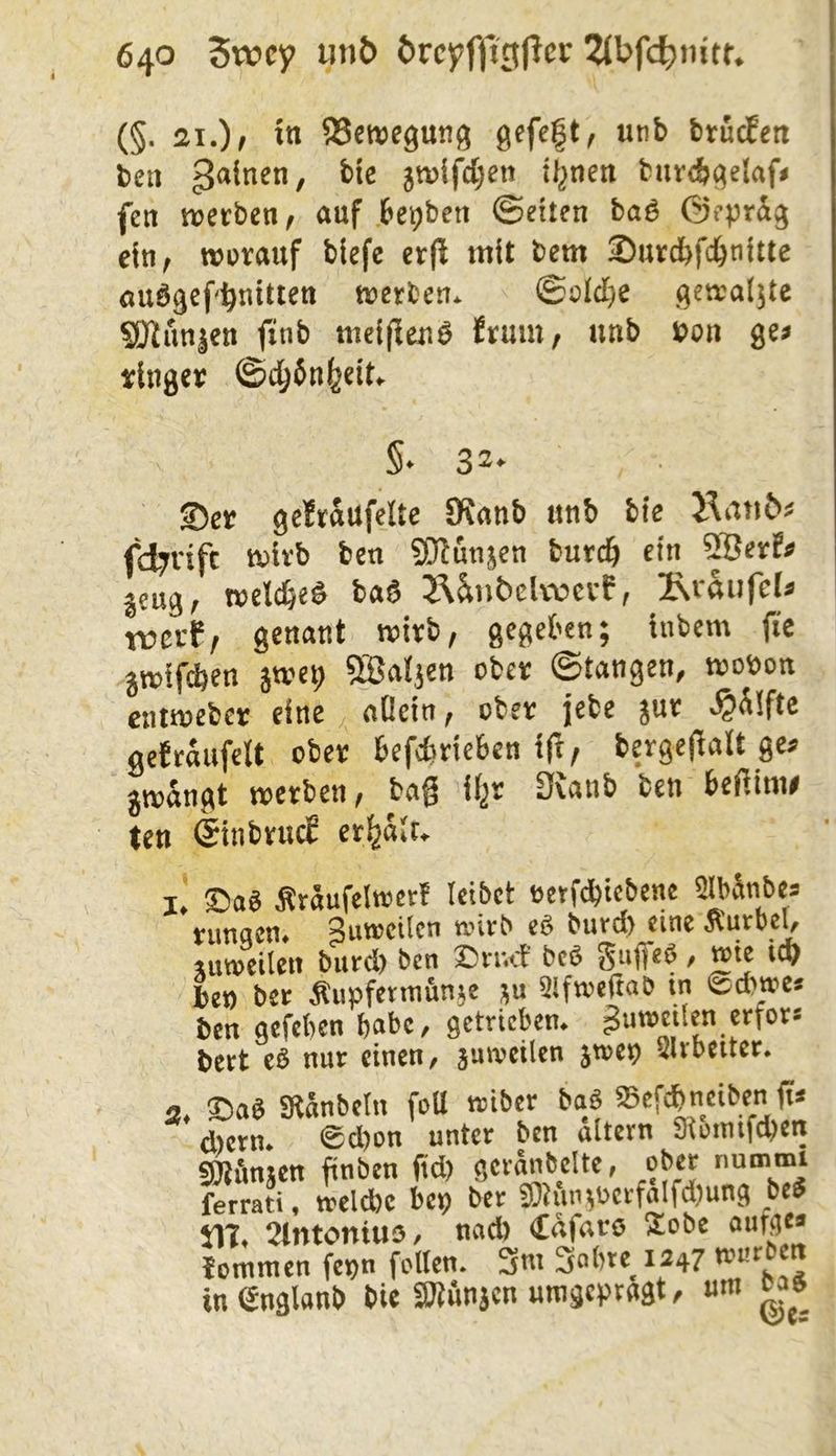 (§. 21.) f itt SSeroeguuji ßefeft, unb btüd^ett bcti jtt)ifcl;en it^nen fciir(b^elaf« fen werben/ auf ,6et)ben ©eiten baö ©eprdg ein, WBvauf blefe erfl mit bem Surcfefd&nitte auögef'^nitten werben. ©oiclje (jewaljte S)lnn|en ftnb meijlenö frmn, unb »on ge> ringer ©d^ön^eit. S- 32- 2>er geJrdufelte 5Knnb unb bie fd7Vifc wirb ben 50?unjen burcb ein ®erfi> jeug, welc^eö bnö 2\^nt>elwerf, iNrftiifel» trerf, genant wirb, gegeben; inbem jie jwifcben jwei; ®atjen ober ©tangen, woöon cntwebcr eine , oßein, ober jebe jur ^dlfte geträufelt ober befcbrieben ift/ bergefialt ge? jwängt werben, bag il^r Dvanb ben beßime ten ©inbrud erhält. I, ©aS Ärdufelwcrt leibet eetWiebene Slbänbe? nmqcn# ^uwcilcn eö ^utd) eine 5lurbel, ruTOCilen burcl) ben ©nuf brö Suffe®, wie i<v bet) ber Äupfermunje ;u aiftoefwb in «Sebtoe* ben aefeben b«be, getrieben, gutoetien erfer« bert eS nur einen, äuweüen jn>e9 Slvbetter. ©aS SÄnnbetn foU triber bag abefebneiben g* d)ern. ®d)on unter ben altern Sloimfcbcn SOJdnjen gnben gd) gerebelte, ober nummi ferrati, ireldbc bep ber sD}iin;ücrfalfd)ung be® ilt. 2lntoni«5, nad) (£afaro 5£obe oufge? tommen fet)n feiten. 3nt Sobre^ 1247 in englanb bie «Wönjen mngerragt, um