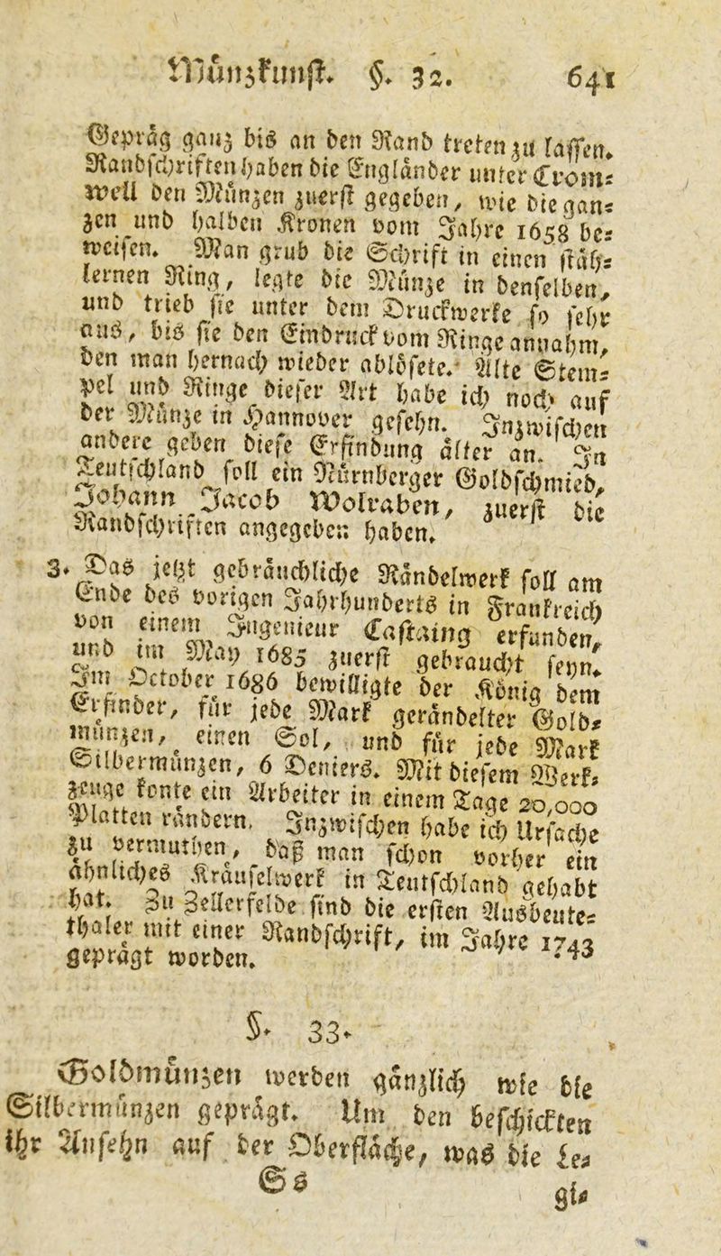 ®fprß(5 ()aii3 bis an bcn 3?anb trcfniiu rnffa? aianbid^riftnihaben bic &tglanber mifcreTi-om' «.fU be« a}«n3cn3uer(Igeflcben, une bl J„‘: acn unb halben Äronen Dom 3ahre 1658 bcs »cifen. aSan grub bie ©chrift in einen ftähs ternen ^infl, le.ate bie aiJunje in benfelben' «nb trieb |ie unter bem ©ruefmerfe fo rchr fluö, bis fie ben einbrnefDomMinqeannohn , Den man hernach nneber ablbfete.- >!t[te ©tem- ber athinjc m /pannooer gefehn. 3nmifci)eit onberc geoen btefe ^rfinbun« äfter^ am %n f ©oibfdtmiJb, ^ooiaim _ Jacoh Wolfabcn, auerft bic «XaubfcOviftcn ön.^c9cl)ci; ^jaben» ^’r?s^ f^*^*^*' SeBränchliche SRänbcIwerf foff am Cnbc beb Dortgen Sahrhmiberts in Sranfreid) Don einem Ingenieur Cnftaing erfänben ui.b tut 50iay 1685 anerf! gebraud't feim^ Üctoberiösö betoiOigfe her Äbnio bem Crfmber, für jebe ShJarf geronbetter @oIb* wnnicit, einen @oI, unb fik jebe |?aif eubermiinaen, 6 ©enterb. TObiefem inh aeuge fonte cm arbeiter in einem Stage 20,000 1 h» ‘'''’l“'*' . 3naiDifd;en habe ich Urfad)c bag man fd)on Dortier ein gnltdKS •ftraiifelmerf in Sentfdrianb gehabt .1 I ?> feilet fclbe ftnb bie erfJen SluSbeute' alxrn ''T «m 3«t;re 1743 gepraßt tvorbc«, 5^ 33*- V CBoIömuiiaen tvetben ganaricT; mfe fcfj ©übmminaen geprägt. Um ben 6efd;icfteti i^r 2(iife^n ßuf ber D6erflä(|e, »»gö bie iet Sl-