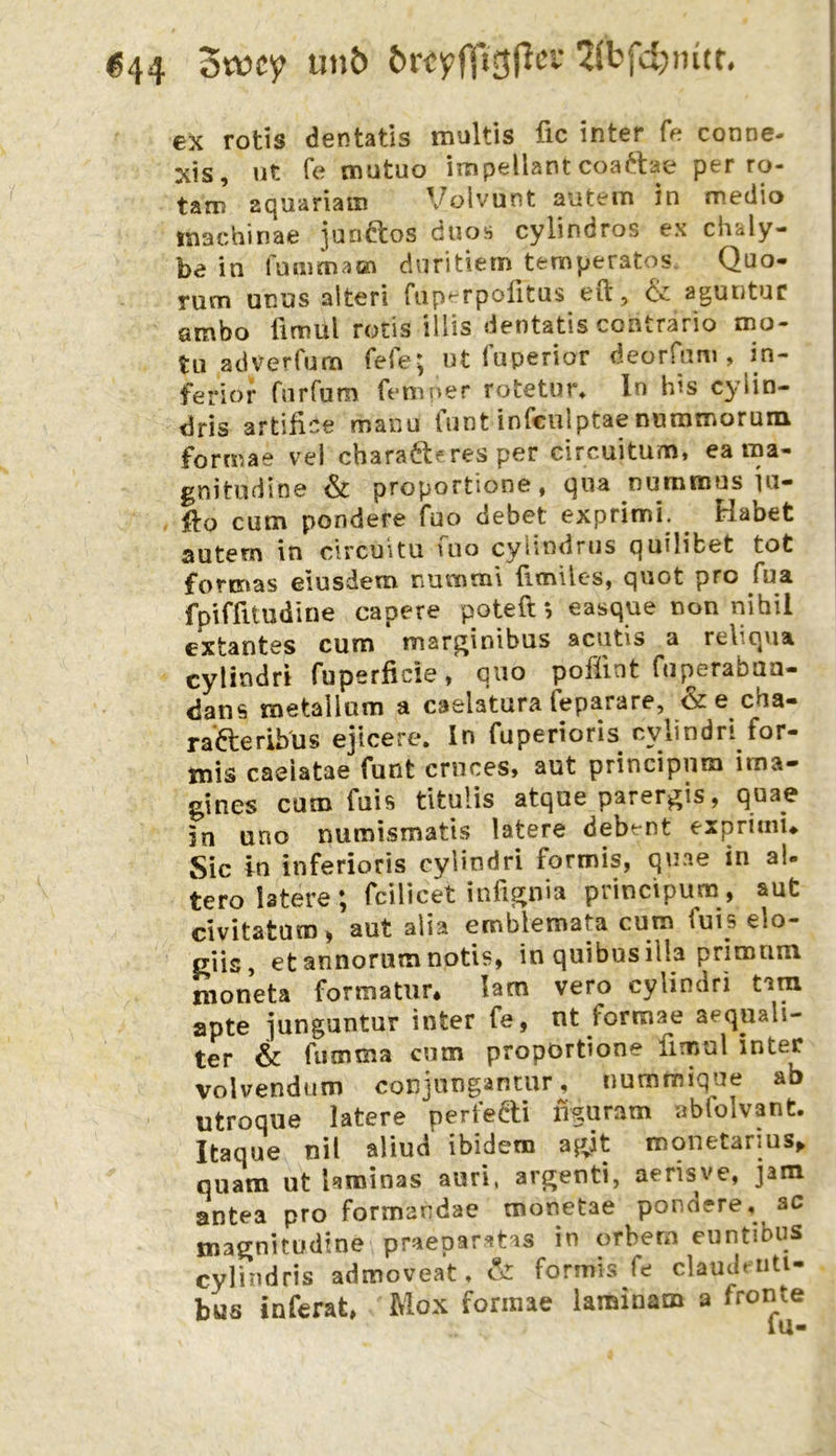 «44 3wcy un5 örcylTi^P'-”’ 2(bfd)intr, ex rotis dentatis multis fic inter fe conne- xis, ut fe mutuo iinpellant coaftae per ro- tam aquariatn Volvunt aiitem in medio tsiachinae junftos duos cylindros ex chaly- be in fummacn diiritiem temperatos. Quo- rum unus alteri fiiperpolitus eil, & aguntuc smbo ümul rotis illis dentatis contrario mo- tu adverfum fefe; nt fuperior deorfum , in- ferior fiirfum femner rotetut% ln bis cylin- dris artifice manu tunt infeulptae nuramorum formae vel chara^leres per circuitum, ea ma- gnitudine & proportione, qua nummus iu- . llo cum pondere fuo debet exprimi. ^ Habet autern in circuitu fno cylindrns quilibet tot formas eiusdem numsnl {Imiles, quot pro fua fpiffitudine capere poteft j easque non nihil extantes cum mar^inibus acutis a reliqua cylindri fuperficie, quo pofünt fuperaban- dans metallum a caelatura feparare, &e cha- rafteribus ejicere. In fuperioris cylindri for- tnis caeiatae funt crnces, aut principnm ima- gines cum fuis tltulis atque parer^is, quae in uno numismatis latere debent exprimi» Sic in inferioris cylindri formis, quae in al- tero latere; fcilicet infi^nia principum, aut civitatum ^ aut aiia emblemata cum fuis elo- ciis, etannorumnotis, in quibusilla primnm moneta formatiir* lam vero cylindri tam apte junguntur inter fe, nt formae aequali- ter & fumma cum proportione fimul inter volvendum conjungantur, nummique ab utroque latere perfedi liguram abfolvant. Itaque nil aliud ibidem ajyt monetarms^ quam ut hminas auri, argenti, aerisve, jam antea pro formandae monetae pondere, ac ma^nitüdine praepar^tas in orbern euntibus cylindris admoveat, & formis fe claudetiti- bus inferat, Mox formae iaminam a fronte