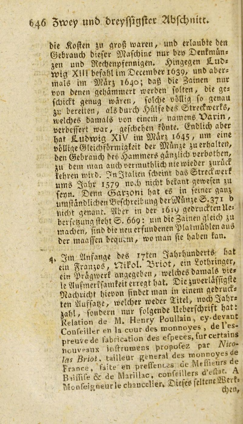 unb breyffjgjlcc ?tbfc^nitt. bie hoffen ^rog tvaven, unb erlaubte beit 0ebvaud) biefer ^afd)iuc nur ben 2)enfmuns icn unb SKcrbenpfennigen* ^>inge^en M-Ub« ivia Xm befahl im ^ecetnber 1639/ unb abers mal^ im 1640; bag bie g^^inen nur feon benen ^ci)dmmcrt rrerben gölten / bie ges genug mdrcti, fold)e nblltg \n bereiten/ al^burd) n;eld)eö bamalö non einem, namens.yavm/ nerbciTert mar/ gefd)eben fonte» (JnbUd) aber hat P^nbwiQ XiV im man 1645, m« n6Utge®leid)f5rmi3lEcit ber iOJunje ju erhalten/ ben ©ebraud) beö 4>ammcr^ gdnjlid) nerbotben. Ul beul man aud)nermuthlid)niemi^er jnruct lehren mirb. Italien fdicint ba^^^treamerr umö Sahr 1579 nod) nid't betaut gemefen feijm Denn (Sationi hat eö in ferner gau^ umganbUdien^^efchrcibimg beri^JZunje ^ nid)t genant. Qlber in ber 1619 gebruebtenUe- bevfe^^ung geht 0. 669: «tn inad)en, finb bie neu erfunbenen JMaimuhlen am3 ber maajfen bequem / moman fic haben tan. d. ^Infange beö lytcn Sahrhunbertö; hat ^ ASol, nifol. -lifiot, ein Sott,nng r, ein ^iräqmctf onflegeben, roelAcg Ic ülufmafi'amfeit ettegt bat. 9^acl)«cl)t bienan pnbet man iabl fonion nur folgenbe Uebcifcbnft bat) Relation de M. Henry Poullain, cy-do'ant Confeiller en la ccur des inonnoyes . de ^5- preuvede fabrication des o<^peces,furcertains iicuvesnx initrumens i>ropofez par Nuo ta, ßi-iot. tailleur T^rs de t'ranre, taste en preflerites t, \ & de Marillac . Monfeioneurle chancelier. X'ltieb feltf”«