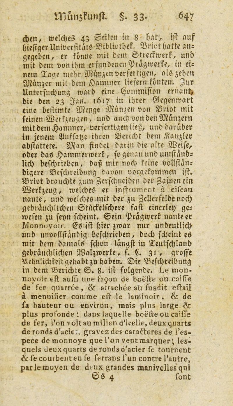 d)cn, tt)cId)eS 43 6citen tu 8 ßat, if! auf l)ieit9crUni»etfitätö »iMu'föcf, Sriottjattc ans gegeben, er tonne mit bem 0ttecfn?erf, unb mit bem bonibm erfunbenen ^ragmerfe, in cU nem Zaae mebr a^mj^cn üerfertigen, alöjeben Ci}Km;^cr mit bem *^)aminer liefern fontem 3«*^ Unterfncl)ung marb eine (Semmifton ertianl^ bte ben 23 3an* 1617 in ihrer (?5egentt?art eine beftimte fC'?enge non ^riot mit feinen ^'erf^eugen , nnb aud)nonben?Otun,^crn mit bem ^vimmer, nerferttgen Itef^, unb barüber in jenem ütuffat^e ihren ^^eridu bem .tanjlei: obftöttete. 5L)?an f^n^er batin bie (dte iföeife, ober baö ^ammenner?, fo genau unb umftdnb5 lid) befd)rteben, baü mir nod) deine bollfldns btgere ^cfd)reibung banon üorgefommen iff«. S?riot braud)te ^um 3erfd)ncibcn ber g^inencin SBcrfjeug, mclcbeb er inlhurnfnt a ciTeau nantc, unb mekheö mit ber 311 J^üerfelbcnod) gebrdud)Hd)en 0tncfelfd)erc faß cincr(ev) ges mefen ju fe^n febeint« <^ein ^rdgtverf tmnker Monnoyoir ifl bißt ^mar mir unbeutlid) unb unncllirdnbig bcfd)ricbcn, bod) fd)eint mit bem bamati^ fd)on Idngjl in !^'eutfd)lanb öebrdnd)üd}cn tJßaljmcrfe, f. gr, gvofie UicbnUd)teitgebabt3u babem ^ie S3efd)reibung in bem Berichte 0. 8. i|l folgenbe* Le mon- noyoir eft auffi nne fa9on de boefte 012 Csaifie de fer quarree , & attachee aü fusdit eftail a mennifier comme eft le laminoir, & de fa hauteur oü environ, inais plus lar^e & plus profonde ; dans iaquelle boefte ou caiffe de fer, l’on voitaii milien d’icelle, deuxqiiarts de ronds d’aeie*, gravez des carafteres de l’es- pece de monnoye que Ton ventmarquer; les- quels deuxquarts de ronds d’aeier fe tournent & fe courbeiit en fe ferrans Tun contre l’autre, parlemoyen de deux grandes maniveilesqui © Ö 4 font
