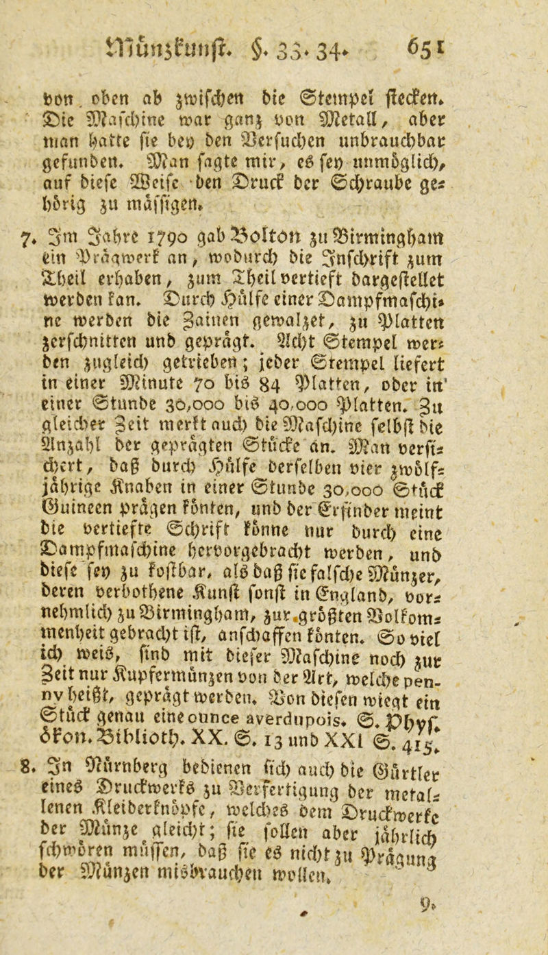 tnunjfmifi. $. 3,v34* ton. oben ab jtvifeben bie 0temtel flccfen* ^ic ?n?ard)inc war ganj ton 9}^etall, aber man l-)aite fie bet ben 2)erfucl)en unbraud)bar gcfiinben* ^an fa^qte mir/ eö fet nnmbgUd)/ auf biefe 2Öcifc ben 2^ru(f ber 0d;raubc ge« l)6rig ju mafftgen» 7* Sabre 1790 gab^^olton su^irmingbattt ein '))raawerf an, wobnrd) bie Snfd>rift ;jum /Ibeil erhaben, jum ^^beiltcrtieft bargeflellet werben fan» ^ureb X?ulfe einer ©ampfmafdbi» nc werben bie gaiuen gewahret, 511 glatten jerfebnitten unb geprägt. 5Id)t (Stempel wer^ ben jugleid) getrieben; jeber Stempel liefert in einer 9)cinute 70 biö 84 glatten, ober in’ einer Stunbe 30,000 bi^ 40,000 glatten, gu gleid)er Jeit merftaud) bie ?0?afd)inc fdbfibie ninjabl ber geprägten Stüde an. terfts d)crt, bag burd) Xpulfe berfelben ticr |w5lf= jabrige Knaben in einer @timbc 30,000 Stud ©uincen prägen fönten, unb ber Srjmber meint bie tertiefre ©d)rift fonnc nur burd) eine 2^ampfmafd)inc bertorgebrad)t werben, unb biefc fep ju foiTbar, aB baß fie falfd)e S^^un^cr, beren terbothene ^un(l fonjl in Snglanb, tors nebmiid) juS3irmingl)om, jur.großten ^olfoms menheit gebrad)t ifi, anfdiaffen fönten. Sotiel id) n?eib, ftnb mit biefer 93?afd)ine noch m Seit nur Äupfermunjen ton berSirt, welche pen- nv beißt, geprägt werbciu ^on btefen wiegt ein @tuct genau cineonnce averdnpois* ©.Dh^f dFon.^ibliotl). XX. ©. 13 unb XXI ©. 415^ 8. Sn 9?nrnberg bebienen fid) aud) bie ©urtler eineö 2)ructwerB ju Verfertigung ber metaB lenen .fdciberfuopfc, wcld>eö bem' £)rucfwerfc ber Cöhmjc gleid;t; fie feilen aber jährlich fd)woren muijen, baß fie e^ md)txn ^räauna ber S?unaen miobvaucheu wollen/ ' ^ 9^