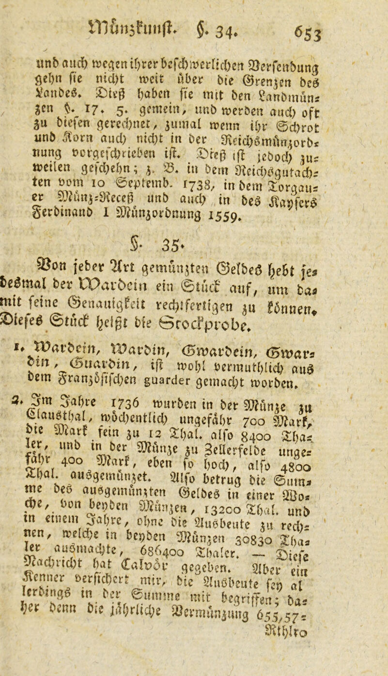 unbaucl) R)c4cni[)«rbtfd>itict(ic()e!t 93erfcnbutt(t <5d)n fie iüd)t weit über bie ©renjen be'g l'anbe«. SDteg babcit fie tnet ben gnnöimins jen ^ 17. 5. gemein, unb werSen and) oft ju bieten gered)net, jumal »enn ibr ©d)rot unb Äorn nud) nidjt in ber Sifidjgmütiiotbj tmng bcrgcfd>rieben iff. ®rcg ,ff jebod) su: weilen gefd^ebn; j. S. in bem 9teid)tigutad)' ten Bom 10 ©eptemb. 173s, in bem Joraaiis er 5uJunj:3kcct5 imb audj in beb Äaiifcrö gerbinanb 1 SÄiinjorbniing 1559. ^ §• 35- 3Soii jebet ■J(rt gemunjtcn ©efbeö f^ebt k» fceömal ber Wav&cin ein ©ti'uf auf, um ba« mit feine ©enauigfdt redjtfcriigen ju föntieu. ®ie(eb @tucf f^cigt bie ©rocFprobe, *. Watbein, tJJarbin, (Bivötbein, <5wavi OUT, ©tiavbi», i(t wobl ßennuH)lid) mtd bem granjüfifd^en guarder gcmad)t worben. würben in ber SWiinje lu Uaubtbal, wodtentlid) ungefähr 700 SJarf, bie «Diarf fein ju 12 £ha(. aifo 8400 Sba* Jer, unb in ber gKüiije ju ^cUcrfclbc unger 2bal auSgenuuMet. SJlfo betrug bie ©um» me beö auogemunrten ©cibcg in einer SßJo» i32co26al. unb tn einem jahrc, ohne bie Slubbeiitc jit red): nen, weldje in bepben ‘JOJönjeti 30830 2ha: Ut nuömachtc 686400 Shaler i ® 1 ^ad)rid)t hat £a!r>dr gegeben. 31bei e^ pnncr £>erftd)ert mir, bie Slubbeufe fen al lerungd in ber ©umme mit begritjen; ba: her benn bic jahtliche ißcrmmiämig 655,'17-