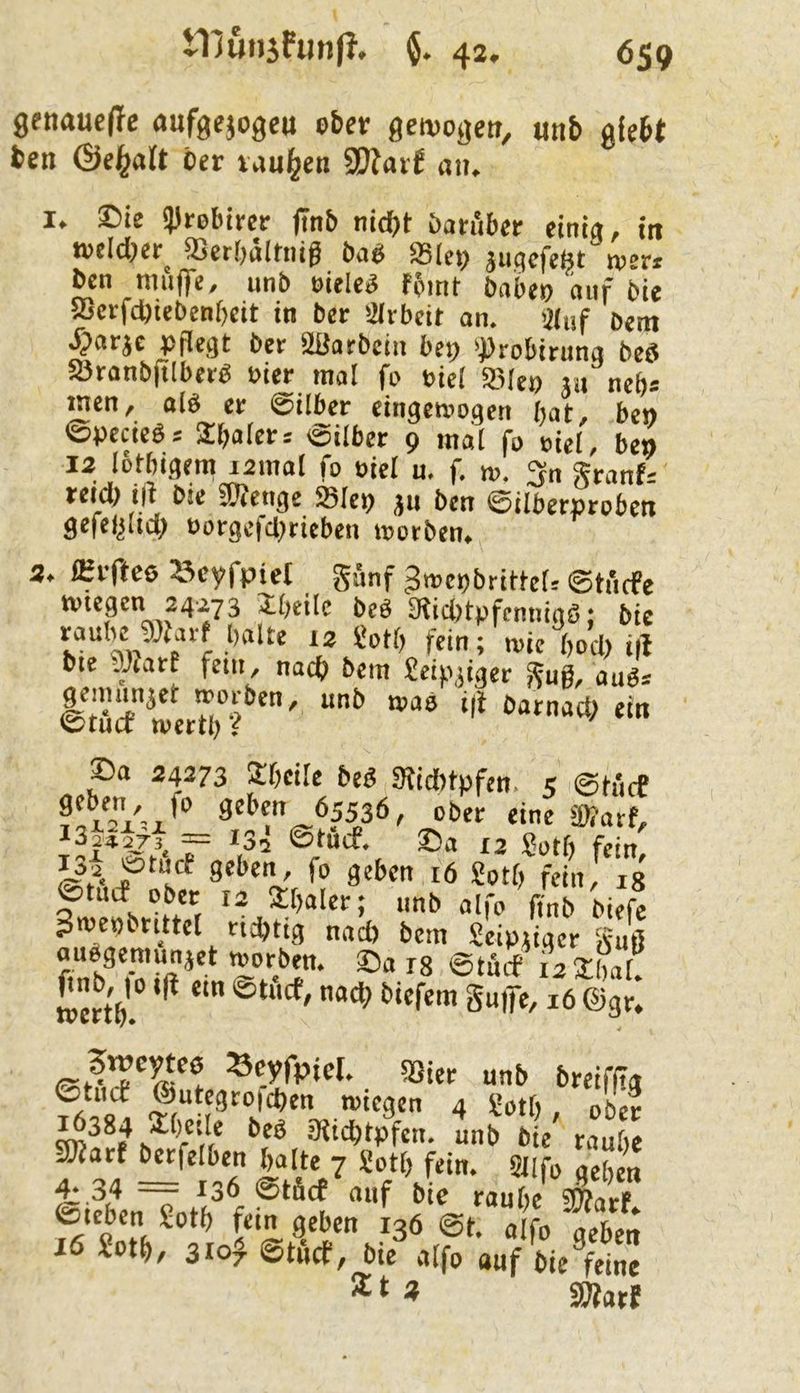 9enaue(Te aufgejogeu eber ßeivogen, iinb gfebt ben ©e^alt öcr Viui^en SOJai J an, I. ®ie Syrobircr (inb nicht öafubcr eint«, in welcher^ ffler[,ältnig baei S5(ei> jugcfcßt wer. ben mufc, unb eieleg fpint babcp auf bie Sßctfchiebenbcit in ber Sivbcit an. Sluf b«m ^>arjc pflegt bet 2ßarbcin bcp >))robirung beö Sötanbjtlberb Pier mal fp piel äMcp «u neb« inen, alb er ©über eingetvpgen bat, be» ©pecieb= 2bato= 'Silber 9 mal fp pül, be» 12 lotbigem lamal fp oiel u, f. m. 3n granf- reid) i|t bie Stetige »lep ju ben ©ilberprpben ^efel^iid) üorgc|cl)rieben tt>orbenf 2* fHvftee ^cyfpieC ©tucfe kvtegen 24273 Zi)tik beö 9^icl)tpfcmnaö; bie raube gjtarf balle iz Üptb fein; wie bocl) i|l bie ffllart fein, nach bem £eip,jiger gug, aubs ©Tficf wetd”?^'' batnad; ein ©a 24273 Itbcile beb 3Jid)tpfen. 5 ©tficf 3«ben 65536, pber eine 59?atf, ^3|*273. = 135 @tucf. ©a 12 Sutf) fein, 9«l>ert/ fp geben 16 £ptb fein, ig ©tuef Pber 12 2baler; imb alfp ßnb biefe Jmepbrittel richtig nad) bem Seipiiger guß aubgemunjet mprben. ©a I8 ©tbcf irsLr MMo i|t ein ©tficf, nad; bief^^gnffe, af©g!: SSier unb breifjia SRart betfelben halte 7 £ptt) fein. SUfp aeben ^.34 —— 136 ©tficf auf bie raube STOarf Sotb fein geben 136 @t. alfp aeben 16 £otb, 3ioJ ©tficf, bie alfp auf bieVine * 2Äatf