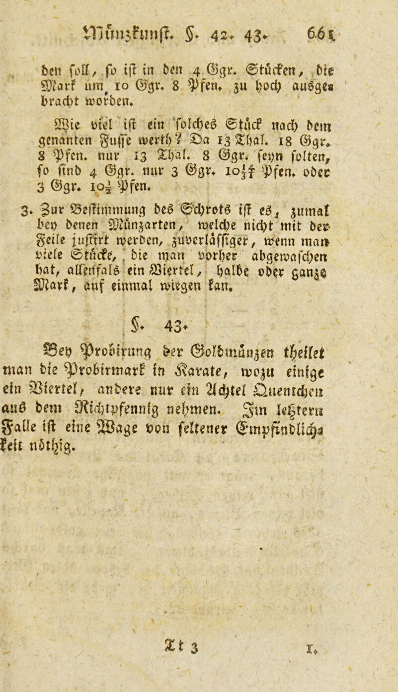 Vllun5hin(?^ §* 42* 43«^ 6.61.- ben foK/ fo tjl in bm 4 0töcfen, bie 9)iarf um^ 10 8 ^fen^ ju l)od> auöge« brad)t n?ofbem 2Bic üiel ifl ein ToId)c^ 0tncf nach bem genanten guffc wert^V ©a 13 itbaf. 18 8 ^fcn. nur 13 8 0gr« fcyti feiten, fü ftnb 4 nur 3 ©gr» ^))fcn* obec 3 Q^qv* ipi ^Pfen, 3» 3ur SeRimmuncj be^ 0d)rotö if! e^, jumat ben benen 9;4un^^arten, meldpe nid)t mit beif geile ijifttrt tverben, ^uöcrlafftger, menn mat> \ t>:ele 0tu(fe, ' bie man eorber obgemafd;ett bat, alletifalö ein Viertel, halbe ober gan^e 3}?arf, auf einmal wiegen fan» 43- Seb ^roBining bev ©olbmunjen igeltet tnan bte ^robtrmarE fn ^\avate, mc^u einige dn Viertel/ aubete mit dn 2(^tet Öuentdjeix auö bem OJiM^tpfennlg nef;men. Untern 5aüe tf! eine 5Bage t>on feUenet $m»finblichä fdt tibtl^ig. I