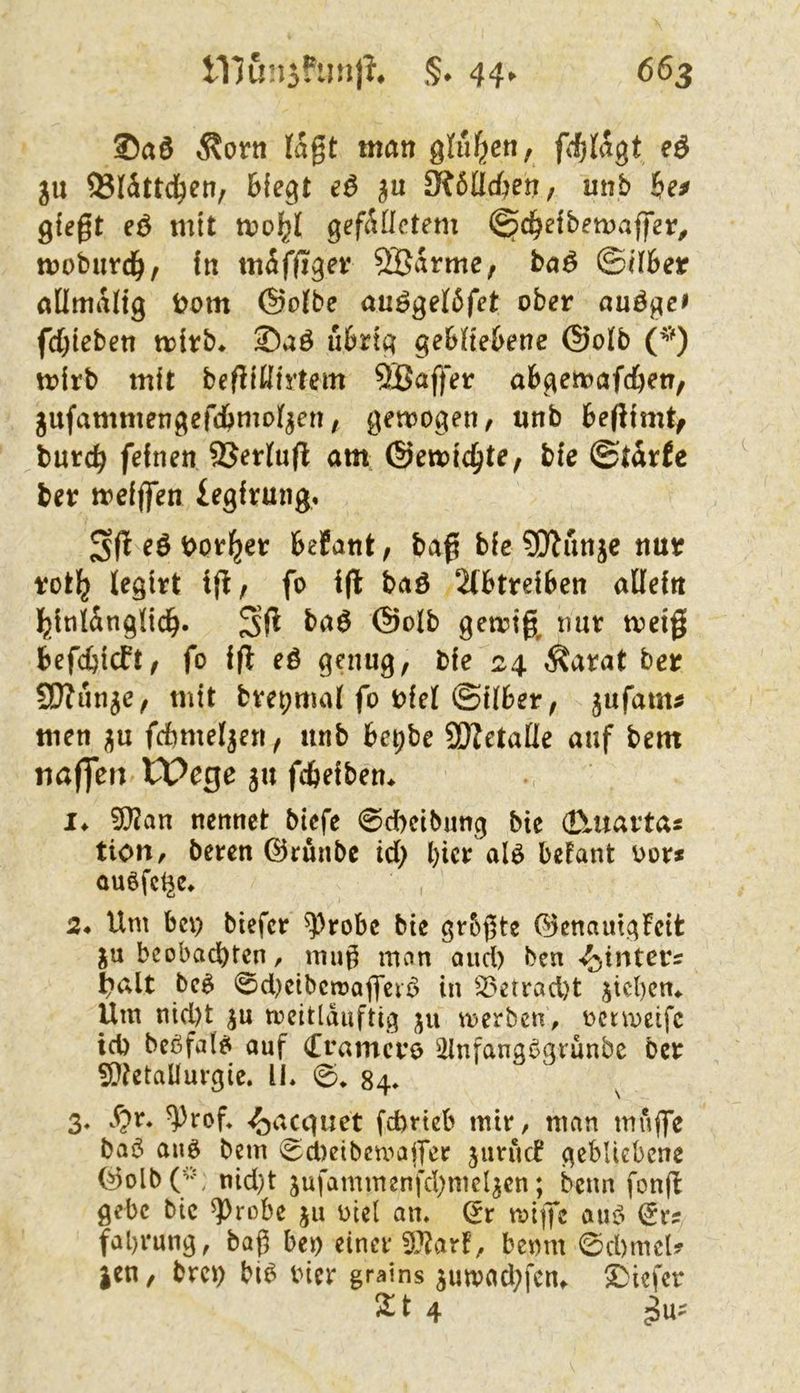 Äorn lagt mön gl^en, fdjUtgt e6 5U ®Wttc^en, Biegt e6 fRöUd^en, mit Be^ giegt eö mit n?oBl gegUictem i^cBeibemaffer^ mobnrcBr in mäffiget 5Barme, ba^ (Silber nümaltg bom (Sotbe auögeföfet ober auä^ef fd)iebett trirb* uBrtg geBh'eBene @otb (^’O mirb mit begiKirtem 5Baffer abgemafcBen, jufammengefcBmoI^en, gemogen, unb Begimt/ burcB feinen 95er(u(l am, ©emic^t^/ bie ©tdrfe ber meiffen iegirung. t>or^er Befant, bag bic 90^unjc nur rot^ legirt ig, fo ig baö 2(BtreiBen allein j^inlänglicB. Sg gemig, nur metg BefcBicft, fo ig eö genug, bie 24 Äarat ber SOJun^e, mit bvepmal fo riel (SüBer, jufam^ men fcBmel^en, unb Be^be SDZetaÜe auf bem tiaffeu Wege ju gBeiben. !♦ 50Jan nennet bicfc 0d)cibung bie d\uaftas tioit, beren ©rünbe td) Bier alö Befant oor* auöfet^e» 24 Um bc\) biefer ^robe bie gr&gte (^enauigfeit ju beobachten, mu^ mnn and) ben-Sinters l?alt bc^ 0d)cibcn?agciö in 25etrad)t jicBcm Um nicl)t ju mcittduftig ju merben, octmeifc id) beßfalei auf (Trameve illnfangßgrunbc ber 5i)tetaüurgie. U* 0* 84» 3, S^r* ^rof* <^acquet febrteb mir, man muge baß anß bem 0d)eibcmager jurucB gebliebene (^olbO^ nid)t jufammenfchmeljcn; beim fong gebe bic ^robe ju oiel am ^r mige auß ^r^ fal)i*ung, bag Beo einer 5J?arf, Beom 0d)meU |en, breo Biß bicr grains jumadgcttf Sbiefer ^t 4