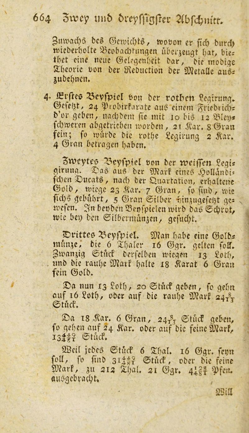 3umad)ö bcö Q5cix)id)t^, njoüotr er fid) biivd) jDiebcrboIte ^>^eobaci)^lm(]cn ubei-^cu^t bat^ bies tbet ein^ neue (^ele.qenbett bar, bie inobi.qe 2:bcortc bon ber 3\ebuction ber SBetaüe au^s jubebnen» 4* iBrfteo ^cvfptcl bon ber rotben ?cqirun^v ©ejebt/ 24 ^^tobirfaiMtc au<5 einem 55viebrtd>s b’or ^qcben, naebbem fic mit jo hl$ 12 fclnveren ab(]etricbcn morben, 21 ^ar. 8 ©vaix fein; fü mürbe bie rotbc ^Üe^irung 2 Ä'ar. 4 (23ran betragen b^bem Sweyteo ^^eyfpiel ben ber tveiffen girung. auö ber cinei5 .ij^^nanbis fd)en Xueatö, nad) ber Öuartation, erbaltcne (Bülb/ miege 23 .(\at%-7 03ran, fu finb, mic fid)^3 gebührty 5 ©ran 'Silber r;in,pigefebt gc= mefen. ;^n benben 53enfpie(cn mirb bab Sebtot, n?ie bei; ben Silbcrmun^cny gefiid;t, pvittcö ^cyfpicL 2)?an bcibc eine ©olb^ mün^c,* bje 6 Xbalcr 16 ©gr. gelten foU» pumn^ig ^s:)tüfb berfclben miegen 13 £otb, , imb bie raube ^atf bvilte 18 ^^arat 6 ©ran fein ©olb* X)a nun 13 £otb/ 20 ©tücf geben, fo gehn cuf 16 ?otb/ über auf bie raube 5}?arf 24/j 0tücb» X)a 18 .!tar» 6 ©ran, 2gy^j Stüif geben, fo geben auf 24 ^Car» ober auf bie feine 3J2arf/ ISlfx @tücf» 2öcil jebeg ©tücb 6 ^{)aL 16 ©gr. fetju folly fo finb 3if-J? ©trief, ober bie feine Wlarf, SU 212 S:bal, 21 @gr^ 4;||- ^feiu «ubgebvacI;U •25ia