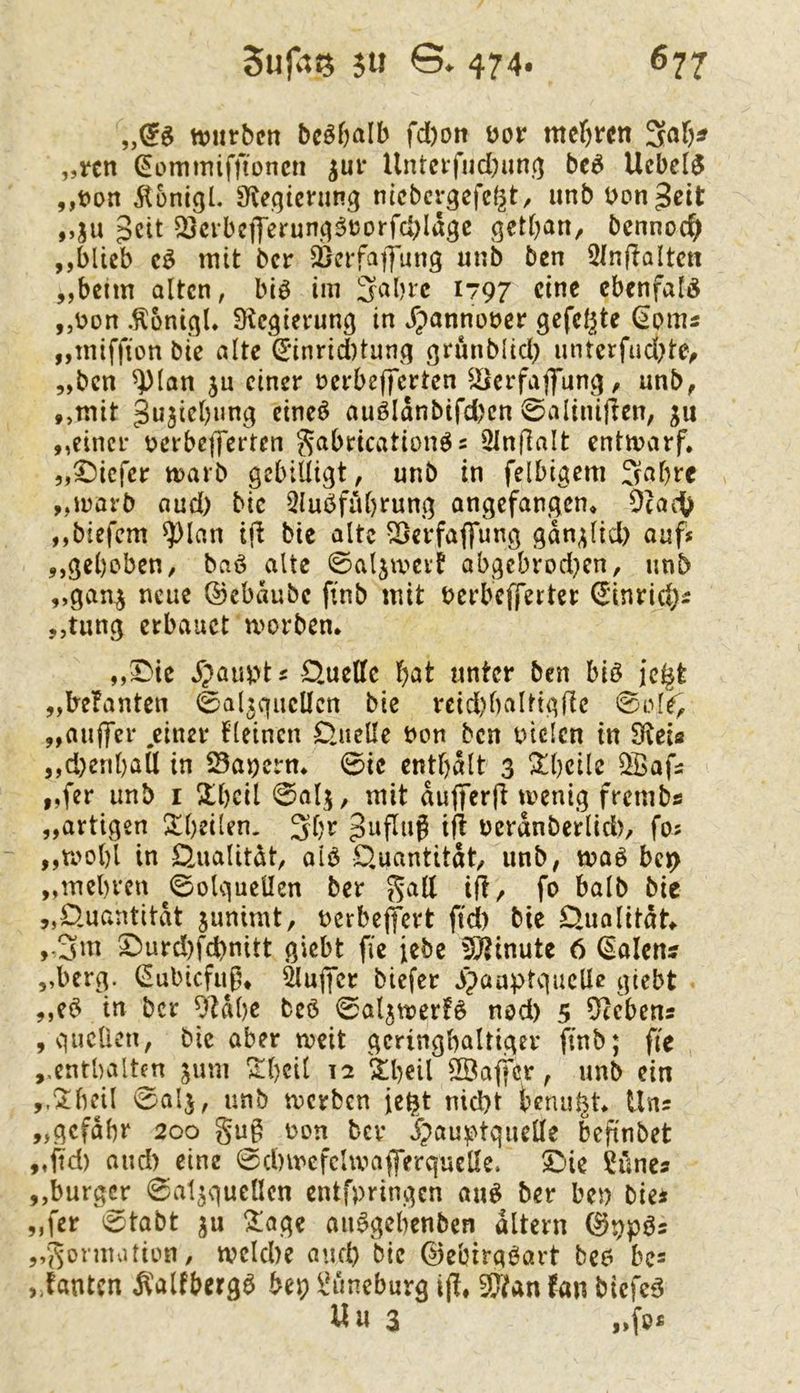 „^0 njlirbcn bcö&alb fd)on Dor „rcn ^ommifftoncn ^ur Untcifud)un(} bc^ Ucbc[$ Äonigl. 3f^eqicnl^g nicbcr^efegt, iinb Uongcit ,,ju 3ctt ^crbc|Jerunq^t3orfd;Iagc getf^an, bennoc^ ,,blieb mit ber äjerfajfung unb ben 5In(?altctt ,,beim alten, biö im Sabre 1797 eine ebenfalö „üon .^oni^U D^egicrung in Jpannoöcr gefeilte ^oms „miffion bie alte (E*inrid)tun^q grunblid) imterfud)te/ „ben ^lan ju einer üerbefferten ^iscrfaffunj^, unb, ,,mit gujiebun^ eineö auölanbifd)en 0aliniften, ju „einer verbefferten ^abrication^s Slnflalt entmarf. „tiefer marb gebilligt, unb in felbigem Sabre „marb aud) bie 2lubful)rung angefangen, 0(ad^ „biefem ^lan ifi bie alte ^erfaffung gan^lid) ouf* „gebeben, baö alte ©aljmevf abgebrod}cn, unb „gan^ neue ©ebaubc finb mit berbefferter (Jinric^i „tung erbauet morben. „I)ie J';)aia>ts Quelle bat unter ben biö jc^t „lre?anten 0al3guellcn bie reid)baltigfie 0el^ „aiiffer .einer fleincn Quelle non ben niclcn in S^eia „d)enbaU in öanerm 0ie enthalt 3 ^bcile ^a^ „fer unb i Hbcil 0alj, mit aufferfi menig frembs „artigen !£beilen. Sbr ^afluß ift ncranberlid), fos ,,rool)l in Qualität, alb Quantität, unb, maö bct> „mebren ^0olgucUen ber ^all ift/ fo halb bie „Quantität junimt, nerbejfert ftd) bie Quolitdt „Sui ^urd)fd)nitt giebt fie iebe üÖ^inute 6 dalen? „berg. (^ubiefug, ÖlugTcr biefer 3paaptquclle giebt „e$ in ber 9tdbe beb 0a4tt?er!ö nod) 5 5^ebens , quellen, bie aber meit geringhaltiger finb; fie „enthalten jum ^beil 12 '^beil SBaffer, unb ein ,.‘Ibejl ^alj, unb merben je^t nicht bemüht Uns „gcfdbr 200 gug non bev Jpau^^tquelle befinbet „ftd) and) eine 0d)mcfcUvafferquelle. 5^ie Sünes „burger 0at5quellcn entfpringen au^ ber ben bie* „fer 0tabt ju !^:age aii^gebcnben altern (^ppös „gormution, tvclcbe and) bie ©ebirgöart bc6 bc= ,,fantcn ^'alfberga bep Bimeburg ift, {an biefeB Uu 3 „fo£