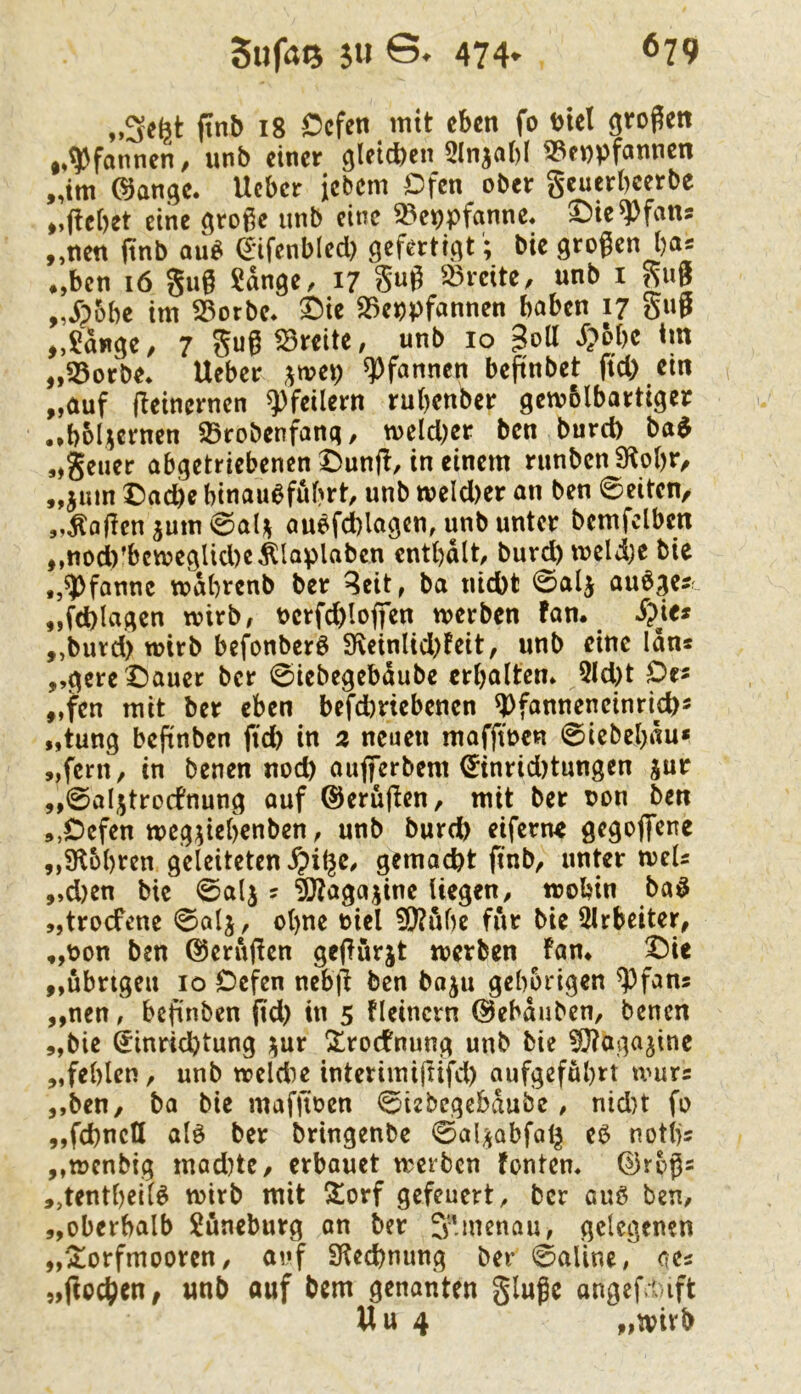 „Se^t ftnb 18 Ccfen mit eben fo biel großen ,»Pfannen/ unb einer gletcben 2lnjabl ^enpfannen „tm ©ange. lieber jebem Ofen ober geuerbcerbe ,,<icbet eine große unb eine ^Vppfanne, ^teq)fans „nen finb au^ a*ifcnbled) gefertigt; bie großen l)a^ .,bcn i6 gug Sdnge, 17 S«Ö Breite, unb i gug ,Jpobe im S5orbe* ^ie S3eppfannen haben 17 gug ,,$dnge/ 7 gug ^Breite/ unb 10 d?obe tm „55orbe* lieber jrnep Pfannen beßnbet ftd) ein „auf geinernen Pfeilern rubenber gemblbartiger .»bbl^ernen 95robenfang, toeicber ben burd) ba^ „gelier abgetriebenen Ounjl, in einem runbcnSlobr, „jum Oadbe binauöfubrt, unb meld)er an ben 0eitcn/ „fallen 5um0al)^ au^fd)lagen, unb unter bemfclben „nod)’bcmegUd)e^Iaplabcn cntbalt, burd) meld)e bie „Pfanne todbrenb ber ^cit, ba nicht 0alj aubge?r „fd)lagen tvirb, t>erfd)logen tverben fan. Spiti „burd) wirb befonberö SKeinlid)feit, unb eine Idn« „gcre^auer ber 0iebegebdube erbaltcm 5ld)t Oe« „fen mit ber eben befd)riebenen ^fanneneinrich- „tung begnben ftd) in 2 neuen mafftoen 0iebeb«u* „fern, in benen nod) aujferbem ^inrid)tungen jur „0aIjjtro(fnung auf ©erügen, mit ber oon ben 5,0efen megjiebenben, unb burdb eiferne gegojfene „Sflobren geleiteten ^i^e. gemacht ftnb, unter meU „d)en bie 0alj ? iO?agajine liegen, wohin ba^ „troefene 0alj, ogne t>iel 5!)?ube für bie Slrbeiter, „bon ben ©erugen gegurjt werben fam ^ie „übrigen 10 Oefen nebg ben baju gehörigen ^fans „nen, begnben gd) in 5 fleincrn (Bebduben, benen „bie Einrichtung ^ur ^rodtnung unb bie ^agajine „fehlen, unb weldie interimigifd) aufgefdhrt nmx: „ben, ba bie mafgoen 0iebcgcbdubc, nid)t fo „fchncU alg ber bringenbe 0alijQbfal§ eö notljs „wenbig mad)te, erbouet werben tonten, ©rbgs „tentheil^ wirb mit ^orf gefeuert^ ber auß ben, „oberhalb Lüneburg an ber S’in^nau, gelegenen „2]orfmooren, auf Slcchnung ber 0aline, ocs „gochen, unb auf bem genanten ginge angef.t ift Uu 4 „tvirb