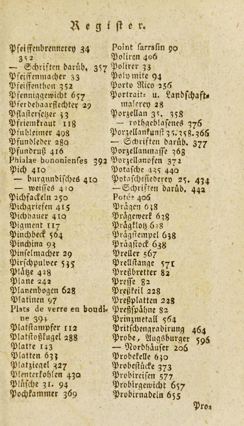 ^feiifcnbrenttcre^ 34 3S2 — 0d)fiftcn barubt 357 ^feiffenniadjer 33 ^>fei(fcnt(KMt 352 ^fenntq^etx)icl)t 657 i'fcrbcbviarpecl)teii: 29 ^fricmfraut iig ^fubl.cinutr 498 ^funblcbcr 29q ^funbruÖ 416 PbiaUe bononienfes 392 ^id) 410 — bur^imbifd)eö 410 — weiffcö 410 ^id)facfeln 250 ^id)4ricfen 415 5)i)id)bauet 410 117 ^ind)bccf 564 ^ind)tna 93 ^infclmacber 29 ^irfd)pult>cr 555 ^la^e 428 ^iane 242 ^lanenbogcn 628 Platinen 97 Plats de verre ea boudk- ne 394 ^latjlampfcr 112 ^latftDgiu^cl 288 glatte 143 glatten 633 ^(atjtcnel 327 ^(cntcrföbfen 430 ^Infd)e 31. 94 ^od;fammer 369 Point farrafin pp ^oltren 406 ^olircr 33 ^o!y mite 94 ^ortü 3^ltco 256 ^ortraitr u. !?anbfcbaft^ nullcrep 28 ^or^ellan 3^. 358 — rotb^cblafene^ 376 ^or^eUanf unfi 3 i* ^ S 8.366 — e)cl>iiften barub* 377 ^orjcUamnajfe 363 i^oi'jdlanofen 372 ^otafd)e US 440 ^otcifd}eftebercp 25* 434 —©d)riftcn barüb* 442 Pote? 406 ^ra^cn 6?8 ^riUewcrf 6:j8 ^rügtlotj 6i$ ^ragilcmpel 638 ^Pra^ftoef 638 ^reüer 567 ^rcllffan^e 57c ^regbrettcr 82 treffe 82 ^i\ei]FcÜ 228 ^regplvitten 228 ^rcgfpübne 82 ^rin;^metall 5^4 ^ritfd)cn4rabirun3 464 ^robe, ^ugöburqer 595 — Otorbbaufer 206 ^robeFelle 650 ^robcfliicfe 373 ^roblrcifcn 577 ^roblr^emidH 657 ^robirnabelti 655