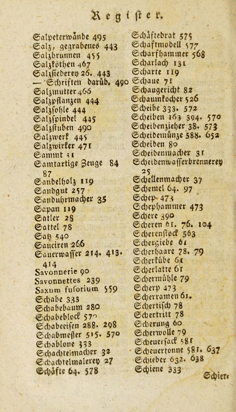 ©alpetemänbc 495 ^egrabeneö 443 0oljbrunnen 455 0alj!btb^n 467 0al,\ftcbevcp 25. 443 —‘6d)rifteu barüb* 490 0aljmutter46ö ©al^pflan^cn 444 0aljfoble 444 ©aljfpinbci 445 ©al^fluben 490 0aljwcrf 445 0al5tvirfcr 47 t 0flimnt ^ I 0amtartige geuge 84 0c()aftebrat 57$ 0d)aftmDbeli si7 0cparfbammer 568 0d)arlad) 131 0d)artc 119 0d)auc 71 0cpaugcrid)t sz 0cbaumfocber 526 0dKibc 333* 572 0d)eiben 163 394. 570 0d)etbenjieber 38» 573 0d)cibcmün5c 588» 653 0d)eiben 80 0d)eibenmad)er 3^ 0d)cibentva|fcrbrcnnerep 87 0anbel()o4 *^9 0anbgut 2S7 0atibubrmad^cr 35 0cpan 119 0atler 28 0ottel 78 0at^ 540 0oucircn‘266 0ttucrn?afl*cr 214* 4'3* 414 . Savonnerie 90 Savonnettes 239 Saxum fuforium 559 0d)abe 333 0d)abcbaum 28O 0d)abeblo(f 57'^ 0d)abccifen 288* ^98 0d)abmc6er s>5* 57° 0d)ablone 333 0d)ad)telmad)cr 32 0d)ad)tclmalerep 37 ®d;afte 64» 578 0cbeUenmad)cr 37 0d)emcl 64, 97 0d)C)S 473 0d)cp()ammer 473 0d)erc 390 0d)cren 6r. 76. 104 0d)crcnflocf 563 0d)crgiebe ti 0d)erbaare 78» 79 0d)cr!übe 61 0d)crlatte 6r 0d)crmül)lc 79 0d)crp 473 0d)ertifcb 78 0d)ertvitt 78 0d)crung 60 0d)crw>oÜc 79 0d^eueffacf 58f • 0d)cuertonne 58537 0d)iebcr 632. Ö38 0cbi«ne 333 0cbicri
