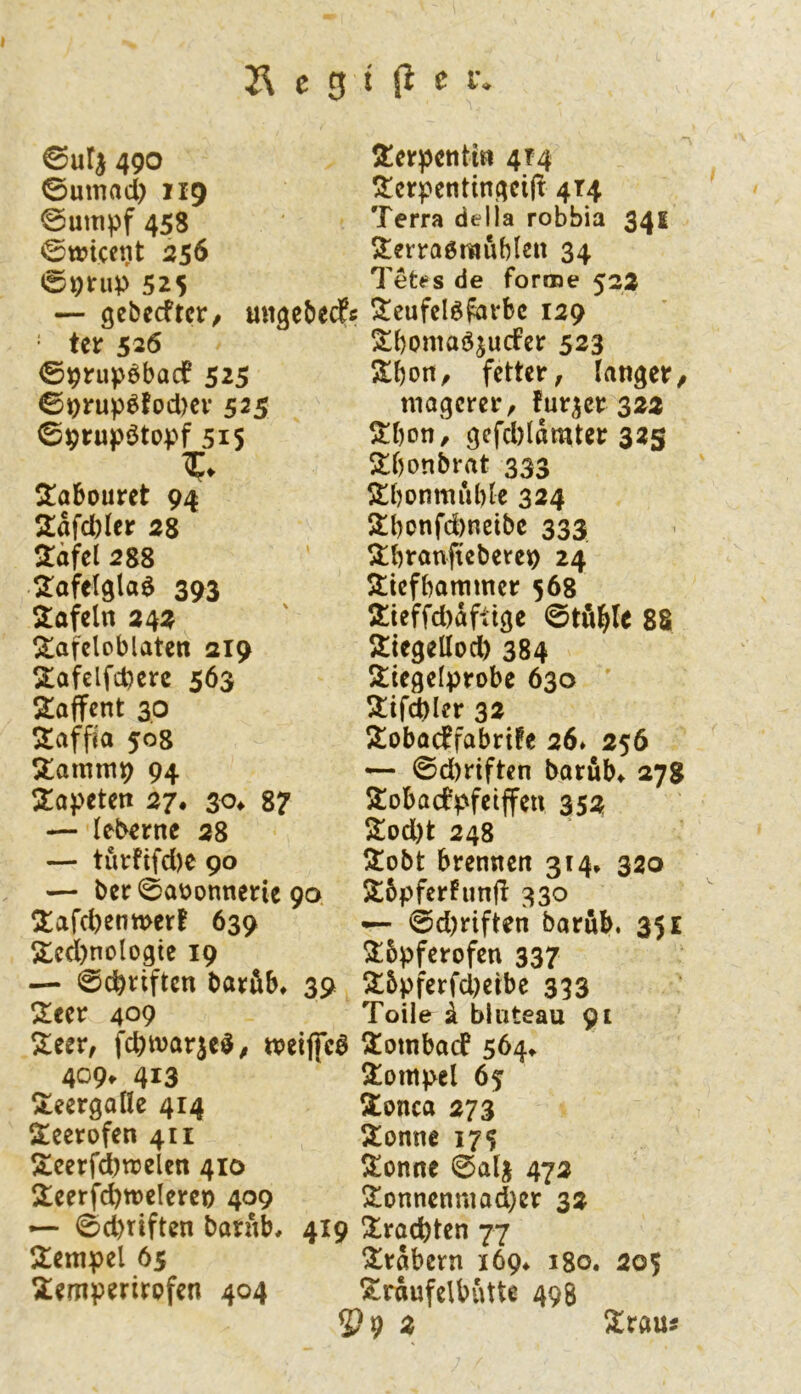 490 0umad) 119 @umpf 458 0wicent 256 e;9rup 525 — gebecfrcr/ migcbedpi = tcr 526 ©^rupöbadP 525 09rui)6fod)cv 525 09rupötopf 515 S!abouret 94 2:afd)Ier 28 2äfcl 288 2:afel9la6 393 Stof ein 242 Stafcloblatcn 219 Stafelfd^crc 563 2!afTcnt 30 Stafpo 508 Stammp 94 Stapeten 27. 3o^ 87 — leberne 28 — turfifd)e 90 — ber 0aüonnei:ie 90 Stafebenmer! 639 Stcd)noloßtc 19 — 0cb^iftcn bavöb, 39 Stecr 409 Steer, fcbivarjeö^ tveiffeö 409. 413 Steergofle 414 Steerofen 411 I5:cerf^njelcn 410 Stcerfcbwelercn 409 —“ 0d)tiften batnb, 419 Stempel 65 Stemperirpfen 404 2!crpentin 4T4 Sterpentin^eif! 414 Terra della robbia 341 Sterraöraublen 34 Tet<=s de forme 522 Stcufclöfarbc 129 S!()omaö^ucfer 523 fetter, langet/ magerer, fur^cr 322 Stbon', gefd)lomter 325 Stbonbrat 333 Stbonmublc 324 Stbonfdmeibc 333 Stbronfteberep 24 Stiefbammer 568 S:teffd)dfttge 0tfibt^ 88 Stiegellod) 384 Stiegelprobe 630 Stifd)Ier 32 Stobaeffabrüe 26* 256 — 0d)riftcn borub^ 27g 3:obacfpfetffen 352 Stod)t 248 Stobt brennen 314» 320 Stbpferhmjl 330 — 0d)riften barub. 351 Stbpferofen 337 St5pferfd)eibc 333 Toile Ä bluteau 91 ^tombaef 5Ö4» 3!ompel 65 Stonca 273 Stonne 175 Stonne 0alj 472 Stonnenmad)er 32 !troct)ten 77 !5^rabern i6g^ igo. 205 Strdufelbutte 498