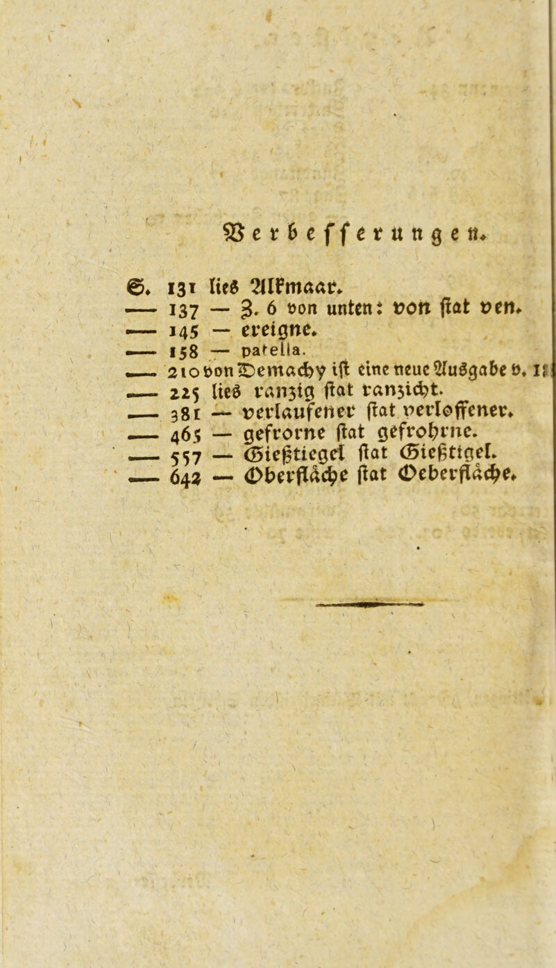 5Bct6efferungcti* ©♦ 131 lies 2IIFmaar* — 137 — 3' ö untent t?on fiat t>en# — 145 —. ereigne* — 158 *— pa^ella. —- 2ioPon1Demacbv iji eine neue 5(uöga6c n* IJ .— 225 lieö vansig fiat ran5id?t. i— 381 vetiaufener fiat nerioffener* -— 46? — gefrorne fiat gefrot?rnc. 557 -i (Biegticgct fiat (Siegttgel* _ 64^ — (Dberfldc^e fiat (Deberpde^e# > V / 4t 1 \