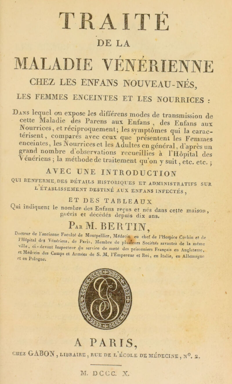 TRAITÉ DE LA CHEZ LES ENFANS NOUVEAU-NÉS, LES FEMMES ENCEINTES ET LES NOURRICES : Dans lequel oti expose les tlifférens modes de transmission de cette Maladie des Parens aux Enfans , des Enfans aux Nourrices, et réciproquement; les symptômes qui Ja carac- térisent , comparés avec ceux que présentent les Femmes enceintes, les Nourrices et les Adultes en général, d’après un grand nombre d observations recueillies à rilôpilal des V eiieriens ; la méthode de traitement qu’on y suit, etc. etc. ; AVEC UNE INTRODUCTION QUI RENFERME, DES DETAILS HISTORIQUES ET ADMINISTRATIFS SUR L ÉTABLISSEMENT DESTINE AUX ENFANS INFECTÉS, et DES TABLEAUX Qui iI,^li^ucm le nombre .les Eufans reçu, et nos dans cette maison, gJieris et décédés depuis dix ans. ParM. BERTIN, de ! F.ml.s d. Moalpellio,, „ cbet d. l'Ho.pio. Colin o. ,1, pita fS \ënénens, de Paris, Membre de plusieurs Sociétés savantes de la même » Inspecteur du service de santé des prisonniers Français en Angleterre, ctMédocta des Camps et Armées de S. M. l’Empereur et Roi, en Italie, en Allemagne rt tn Ffiinornn ' A PARIS, CHEZ GABON, libraire , rue de l’école de médecine , n^. s.