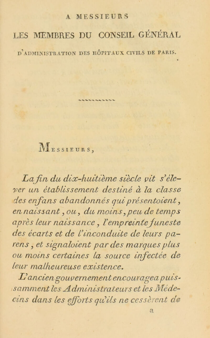 A MESSIEURS LES MEMBRES DU CONSEIL GÉNÉRAL d’administration des hôpitaux civils de paris. SIEURS, La fia du dix-hidtieme sL&cLe vit éle- ver un établissement destiné à la classe des enj'ans abandonnés qui présentaient ^ en naissant ^ ou, du moins^ peu de temps après leur naissance ^ T empreinte Ju ne ste des écarts et de Ldnconduite de leurs pa- rens y et signalaient par des marques plus ou moins certaines la source infectée de leur malheureuse existence. Lé ancien gouvernement encouragea purs- somment les Administrateurs et les Méde-> CUIS dans les efforts qiCiis ne cessèrent de a