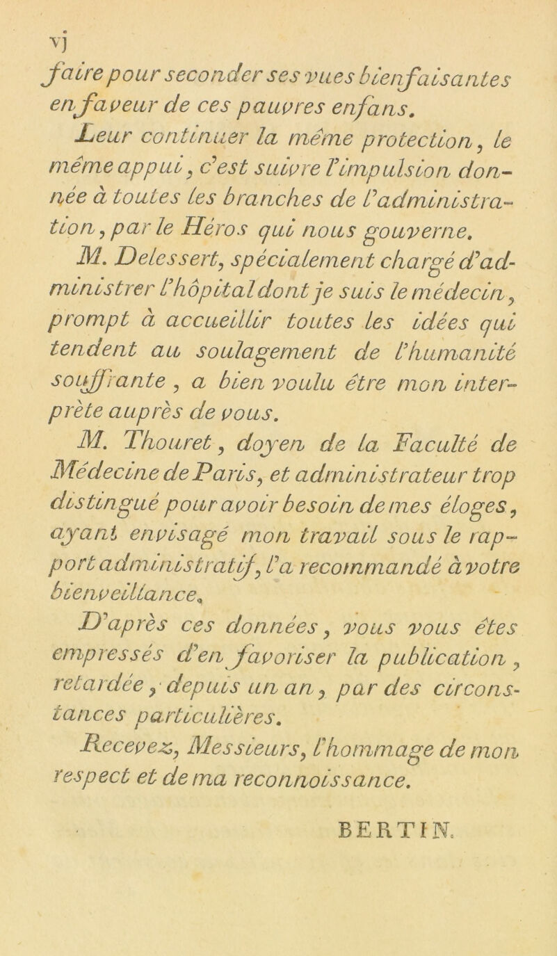 faire pour seconder ses vues bienfaisantes en faveur de ces pauvres enfans. Leur continuer la même protection^ le même appui, dest suivre FImpulsion don- née a toutes les branches de êadministra- tion^ par le Héros qui nous gouverne, JM, Delessert^ spécialement chargé dJad- ministrer h hôpital dont je suis le médecin ^ prompt à accueillir toutes les Idées qui tendent au soulagement de h humanité ^oifrante , a bien voulu être mon Inter- prète auprès de vous, JM, T ho U ret, doyen de la Faculté de JSJêdeclne de Paris^ et administrateur trop distingué pour avoir besoin de mes éloges^ ayant envisagé mon travail sous le rap- port administrât êa recommandé àvotre bienveillance^ Diaprés ces données ^ o’ous vous êtes empressés en favoriser la publication y retardee y depuis un an y par des circons- tances particulières, F\.ecevez>y JMessieurSy êhommage de mon respect et de ma reconnolssance. BERTïN.