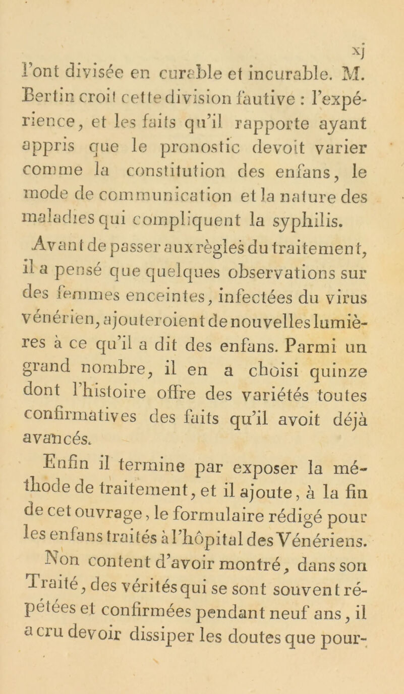 ront divisée en cureble et incurable. M. Eertin croit cet te division fautive : Fexpé- rience^ et les faits qu’il rapporte ayant appris crue le pronostic devoit varier comme la constitution des enfans, le mode de communication et la nature des maladies qui compliquent la syphilis. Avan t de passer aux règles du traitement il a pensé que quelcjues observations sur des lenmies enceintes, infectées du virus vénérien^ a jouteroient de nouvelles lumiè- res à ce c[Li il a dit des enfans. Parmi un grand nombre, il en a choisi quinze dont 1 histoire offre des variétés toutes confirmatives des faits qu’il avoit déjà avancés. Enfin il termine par exposer la mé- thode de traitement, et il ajoute, à la fin de cet ouvrage, le formulaire rédigé pour les enfans traités à l’hôpital des Vénériens. Non content d avoir montré, dans son Traite, des vérités qui se sont souvent ré- pétées et confirmées pendant neuf ans, il a cru devoir dissiper les doutes que pour-