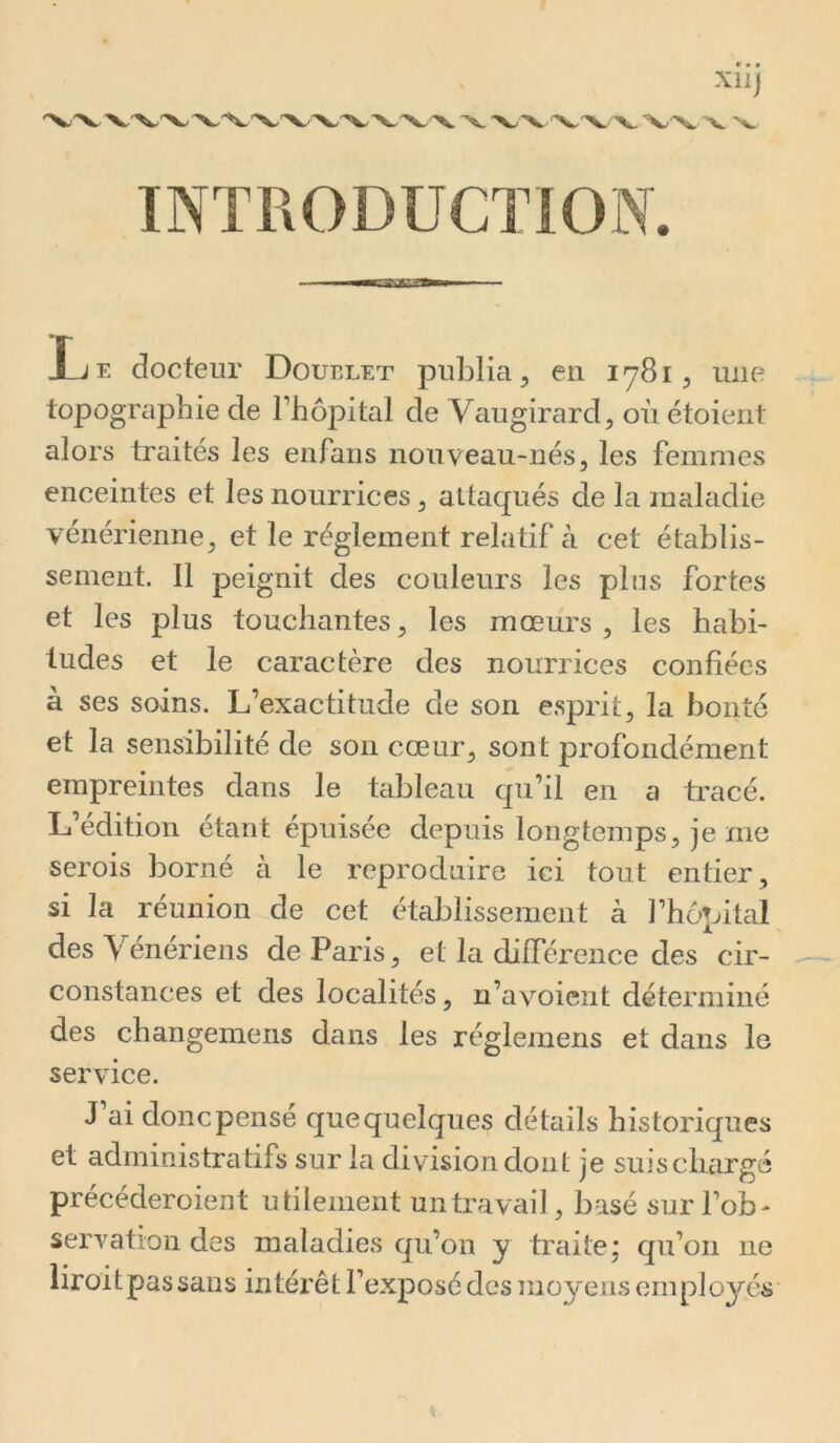 INTRODUCTION. Xll) • ’V JLje docteur Doublet publia, en 1781, mie topographie de Thôpital de Vaugirard, où étoierit alors traités les enfaiis nouveau-nés, les femmes enceintes et les nourrices, attaqués de la maladie vénérienne, et le réglement relatif à cet établis- sement. Il peignit des couleurs les plus fortes et les plus touchantes, les mœurs , les habi- tudes et le caractère des nourrices confiées à ses soins. L’exactitude de son esprit, la bonté et la sensibilité de son cœur, sont profondément empreintes dans le tcibleau qu’il en a tracé. L’édition étant épuisée depuis longtemps, je me serois borné à le reproduire ici tout entier, si la réunion de cet établissement à l’hoTjital des Vénériens de Paris, et la différence des cir- constances et des localités, n’avoient déterminé des changemens dans les réglemens et dans le service. J ai donc pense que quelques détails historiques et administratifs sur la division dont je suiscliargé précéderoient utilement un travail, basé sur l’ob- servation des maladies qu’on y traite; qu’on ne liroitpassans intérêt l’exposé des moyens employés