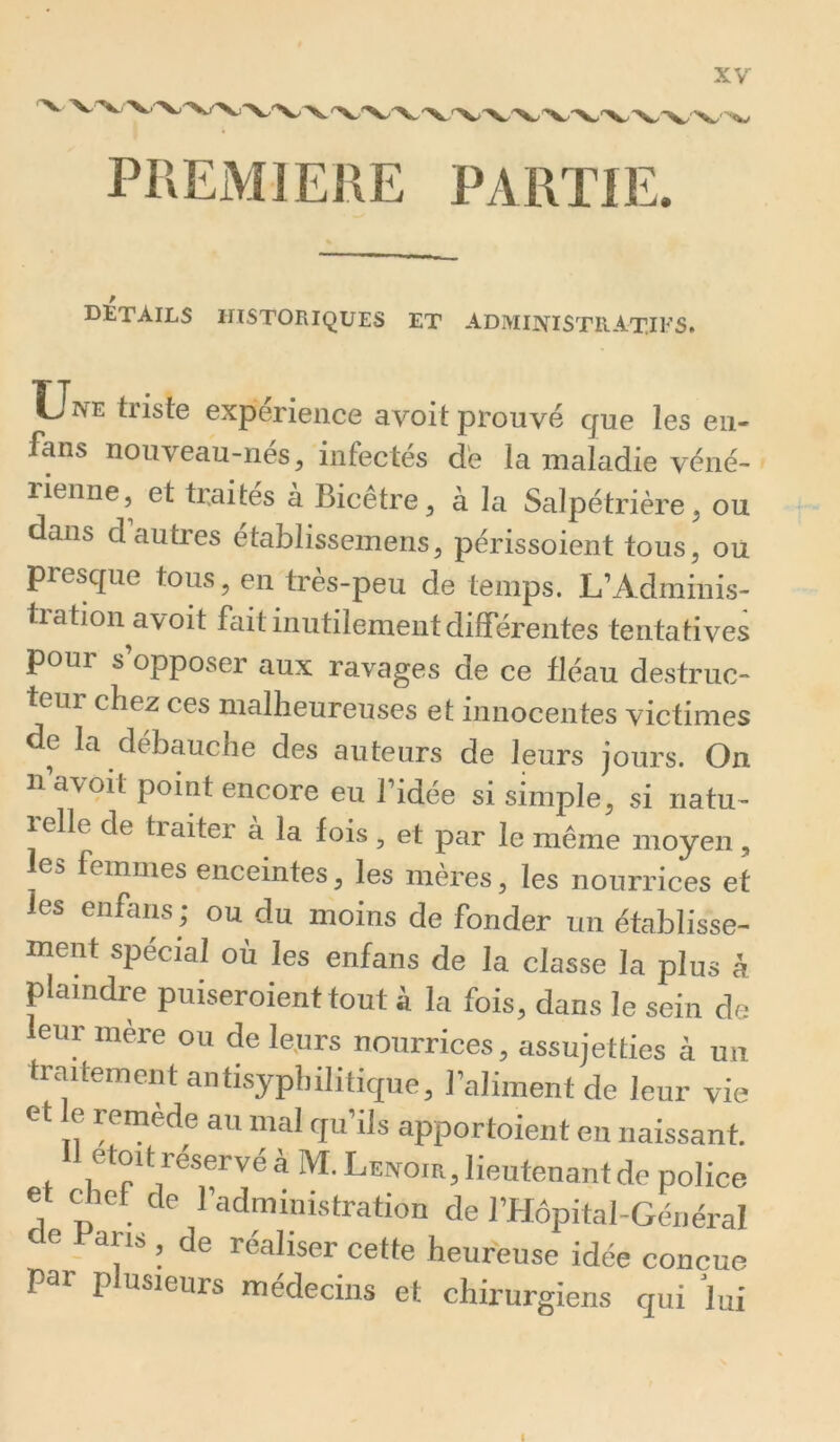 PIîEMlElîE PARTIE. DÉTAILS HISTORIQUES ET ADMINISTRATIFS. Une triste expérience avoit prouvé que les eu- fans nouveau-nés, infectés de la maladie véné- rienne, et traités à Bicêtre, à la Salpétrière, ou dans d’autres établissemens, périssoient tous, ou presque tous, en très-peu de temps. L’Adminis- tration avoit fait inutilement différentes tentatives pour s’opposer aux ravages de ce fléau destruc- teur chez ces malheureuses et innocentes victimes de la débauche des auteurs de leurs jours. On n avoit point encore eu l’idée si simple, si natu- 1 elle de traiter à la fois , et par le même moyen, es femmes enceintes, les mères, les nourrices et les enfans ; ou du moins de fonder un établisse- ment spécial où les enfans de la classe la plus à plaindre puiseroient tout à la fois, dans le sein de leur mère ou de le.urs nourrices, assujetties à un traitemeiit antisyphilitique, l’aliment de leur vie et le remède au mal qu’ils apportoient en naissant. Il etoit réservé à M. Lenoie, lieutenant de police et dief de l’administration de l’Hôpital-Général e Pans , de réaliser cette heureuse idée conçue par plusieurs médecins et chirurgiens qui lui 1