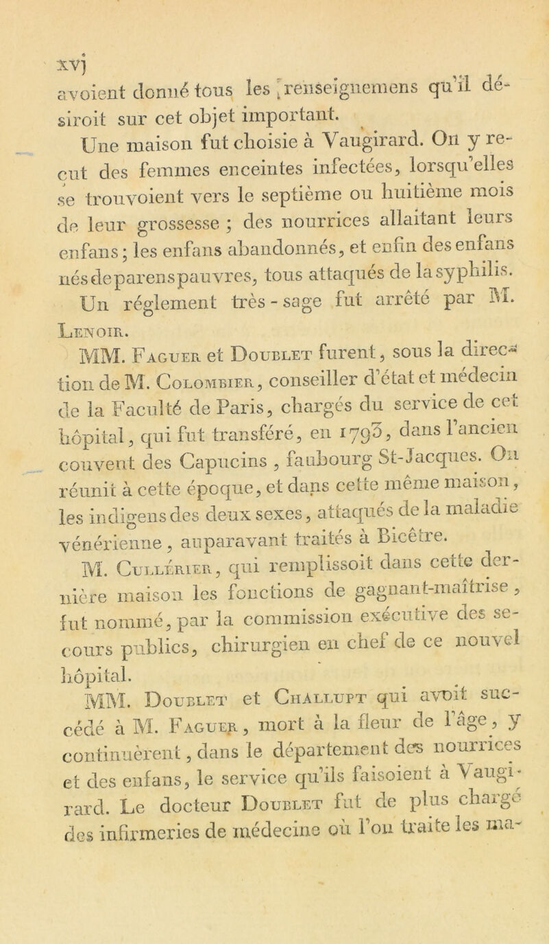 avoient donné tous les ;renseigneniens q'dil dé- siroit sur cet objet important. Une maison fut choisie à Vaugirard. On y re- çut des femmes enceintes infectées, lorsqu’elles se trouvoient vers le septième ou huitième mois de leur grossesse ; des nourrices allaitant leurs enfans; les enfans eiLandonnés, et enfin desenfans nésdeparensp^mvres, tous attaques de la syphilis. Un réglement ü*ès - sage fut arrêté par M. Lenoîr. MM. Faguefx. et Doublet furent, sous la direct tion de M. Colombiep»., conseiller d état et medecni de la Faculté de Paris, chargés du service de cet hôpital, qui fut transféré, en lyqS, dans 1 ancien couvent des Capucins , faubourg St-Jacques. On réunit à cette époque, et dans cette même maison, les indigensdes deux sexes, attaqués delà maladie vénérienne , auparavant traités à Bicêtre. M. CuLLÉRiER, qui remplissoit dans cette der- nière maison les fonctions de gagnant-maîtrise , fut nommé, par la commission exécutive des se- cours publics, chirurgien en chef de ce nouvel hôpital. MM. Doublet et ChAllupt qui avviit suc- cédé à M. Fagueji, mort à la fleur de Fâge, y continuèrent, dans le département des nourrices et des enfans, le service qu iis faisoient à Vaiigi* rard. Le docteur Doublet fut de plus charge des infirmeries de médecine où Fou traite les ma-