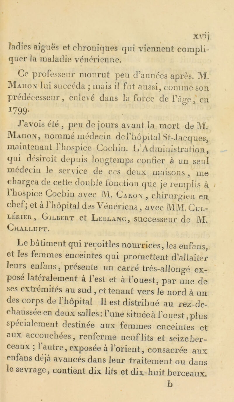 xrjj îadies aiguës et chroniques qui viennent compli- quer la maladie vénérienne. Ce professeur mourut j^eu d’années après. M. Matiom lui succéda ; mais il fut aussi, comme son prédécesseur, enlevé dans la force de l’âp-e, en I <3 ^ 1799- J avois été , peu de jours avant la mort de M. Maiiov, nommé médecin deTliopital St-Jacques, mainteuaut 1 hospice Cochin. [j’Adniiuistralion, qui désiroit depuis longtemps confier à un seul médecin le service de ces deux maisons, me chargea de cette double fonction que je remplis à i 1 hospice Cochm avec IVÏ. Caron , chirurgien en chef; et à l’hôpital des Vénériens, avec MM. Gul- lerier, Gilbert et Leblanc, successeur de IM. Ciiallupt. Le bâtiment qui recoitles nourrices, les enfans, et les femmes enceintes qui promettent d’allaiter leurs enfans, présente un carré très-allongé ex- posé latéralement à l’est et à l’ouest, par une de ses extrémités au sud, et tenant vers le nord cà un des corps de l’hôpital II est distribué au rez-de- chmissée en deux salles: rune située à l’ouest, plus spécialement destinée aux femmes enceintes et aux accouchées, renferme neuf lits et seizeber- ceaux ; 1 autre, exposée a l’orient, consacrée aux enfans déjà avancés dans leur traitement ou dans le sevrage, contient dix lits et dix-huit berceaux. b