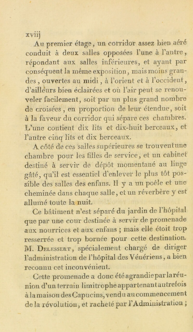 xviij Au premier étage, un corridor assez bien aéré conduit à deux salles opposées l’une à l’autre, répondant aux salles inférieures, et ayant par conséquent la même exposition, mais moins gran- des , ouvertes au midi, à l’orient et à l’occident, d’ailleurs bien éclairées et où l’air peut se renou- veler facilement, soit par un plus grand nombre de croisées, en proportion de leur étendue, soit à la faveur du corridor qui sépare ces chambres. L’une contient dix lits et dix-huit berceaux, et l’autre cinq lits et dix berceaux. A côté de ces salles supérieures se trouventune chambre pour les filles de service, et un cabinet destiné à servir de dépôt momentané au linge gâté, qu’il est essentiel d’enlever le plus tôt pos- sible des salles des enfans. Il y a un poêle et une cheminée dans chaque salle, et un réverbère y est allumé toute la nuit. Ce bâtiment n’est séparé du jardin de 1 hôpital que par une cour destinée à servir de promenade aux nourrices et aux enfans ; mais elle étoit trop resserrée et trop bornée pour cette destination. M. Delessert, spécialement chargé de diriger l’administration de l’hôpital des Yénériens, a bien reconnu cet inconvénient. Cette promenade a donc étéagrandieparlareu- nion d’un terrain limitrophe appartenantautrefois à la maison des Capucins, vendu au commencement de la révolution, et racheté par l’Administration ; !