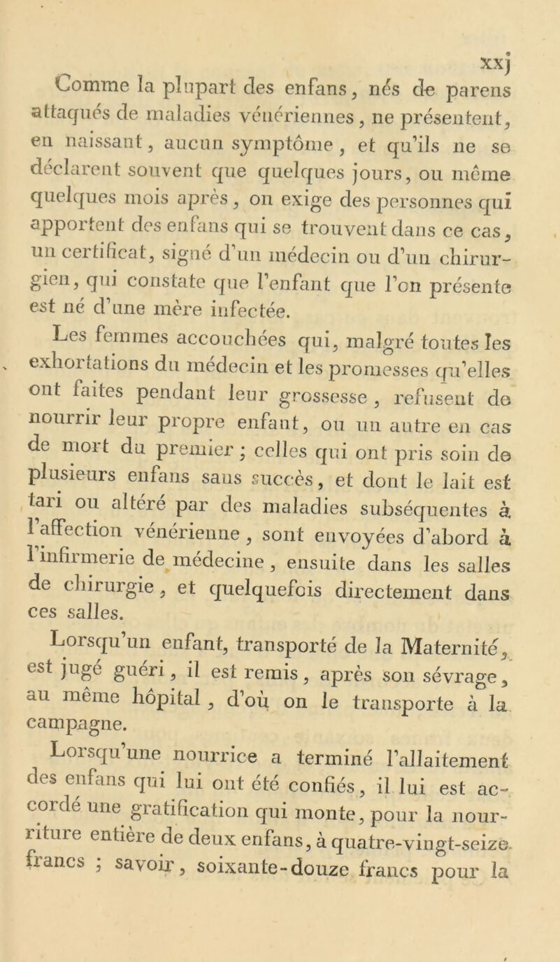 xxj Comme la plupart des enfans, nés de parens attaqués de maladies vénériennes, ne présentent. en naissant, aucun symptôme , et qu’ils ne se déclarent souvent que quelques jours, ou meme quelques mois après, on exige des personnes qui apportent des enfaiis qui se trouvent dans ce cas, un ceitiliccit, signe d un médecin ou d’un cliirur- gien, qui constate que 1 enfant que l’on présente est né d’une mère infectée. Les femmes accouchées qui, malgré toutes les exhortations du médecin et les promesses qu’elles ont fcutes pendant leur grossesse , refusent do nourrir leur propre enfant, ou un autre en cas de nioit du premier; celles qui ont pris soin de plusieurs enfans sans succès, et dont le lait est tan ou altéré par des maladies subséquentes à l affection vénérienne, sont envoyées d’abord à 1 infirmerie de médecine , ensuite dans les salles de chirurgie, et quelquefois directement dans ces salles. Lorsqu un enfant, transporté de la Maternité, est jugé guéri, il est remis, après son sévrage, au même hôpital , d’où on le transporte à la campagne. Lorsqu une nourrice a terminé l’allaitement des enfans qui lui ont été confiés, il lui est ac- corde une gratification qui monte, pour la nour- riture entière de deux enfans, à quatre-vingt-seize. francs ; savoir, soixante-douze francs pour la