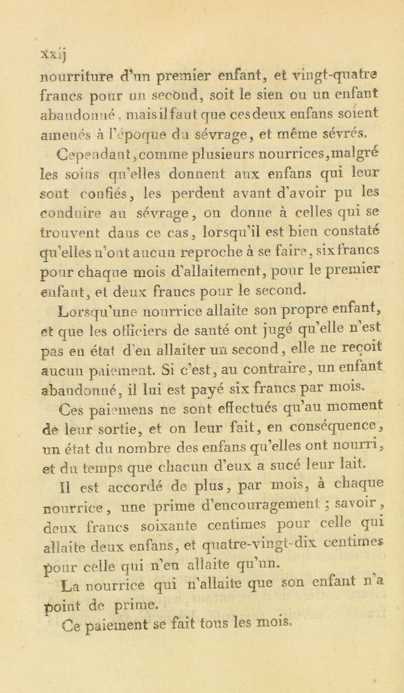 XXi) nourriture d’nn premier enfant, et vingt-quatre francs pour un second, soit le sien ou un enfant abandonné. mais il faut que ces deux enfans soient amenés à fépoque du sévrage, et même sévrés. CependantjCOinme plusieurs nourrices,malgré les soins qu’elles donnent aux enfans qui leur sont confiés, les perdent avant d’avoir pu les conduire au sévrage, on donne à celles qui se trouvent dans ce cas, lorsqu’il est bien constate qu’elles n’ont aucun reproche à se faire, six francs pour chaque mois d’allaitement, pour le premier enfant, et deux francs pour le second. Lorsqu’une nourrice allaite son propre enfant, et que les officiers de santé ont jugé qu elle n est pas en état d’en allaiter un second, elle ne reçoit aucun paiement. Si c’est, au contraire, un enfant abandonné, il lui est payé six francs par mois. Ces paiemens ne sont effectues qu au moment de leur sortie, et on leur fait, en conséquence, un état du nombre des enfans qu’elles ont nourri, et du temps que chacun d’eux a sucé leur lait. Il est accordé de plus, par mois, à chaque nourrice , une prime d’encouragement, savoir, deux francs soixante centimes pour celle qui allaite deux enfans, et quatre-vingt-dix centimes pour celle qui n’en allaite qu un. ^ La nourrice qui n’allaite que son enfant n’a point do prime. Ce paiement se fait tous les mois.