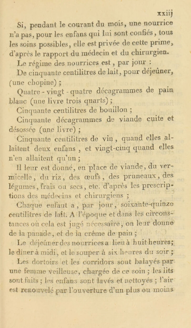 XXll} Si, pendant le courant du mois, une nourrice ii’a pas, pour les enfans qui lui sont confies, tous les soins possibles, elle est privée de cette prime, d’après le rapport du médecin et du chirurgien. Le régime des nourrices est, par jour : Le cinquante centilitres de lait, pour dejeuner, (une chopine) ; Quatre - vingt - quatre dccagrammes de pain blanc (une livre trois quarts) ; Cinquante centilitres de bouillon ; Cinquante décagrammes jde viande cuite et désossée (une livre) ; Cinquaîite centilitres de vin , quand elles al- laitent deux enfans , et vingt-cinq quand elles n’en allaitent qu’un ; Il leur est donné, en place de viande, du ver- micelle , du riz, des œufs, des pruneaux, des légumes, frais ou secs, etc. d’ciprès les prescrip- tions des niédecms et chirurgiens ; Chaque enfant a, par jour, soixante-quinze centilitres de lait. A l’époque et dans les circons- tances où cela est jugé nécessaire, on leur donne de la panade, et de la crème de pain ; Le déjeuner des nourrices a lieu à huit heures; le dînera midi, et le souper à six heures du soir ; Les dortoirs et les corridors sont balayés par* une femme veilleuse, chargée de ce soin ; les lits sont faits ; les enfans sont lavés et nettoyés ; l’air est renouvelé par l’ouverture d’un plus ou moins