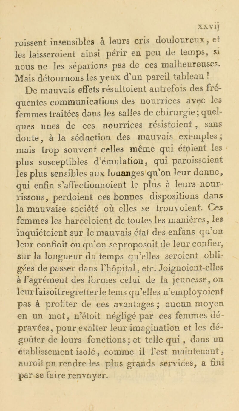 XXVI] roissent insensibles à leurs cris douloureux, et les laisseroient ainsi périr en peu de temps, si nous ne > les séparions pas de ces malheureuses» Mais détournons les yeux d'un pareil tableau ! De mauvais effets résultoient autrefois des fré- quentes communications des nourrices avec les femmes traitées dans les salles de chirurgie ; quel- ques unes de ces nourrices résistoienf, sans doute, à la séduction des mauvais exemples; mais trop souvent celles même qui étoient les plus susceptibles d'émulation, qui paroissoient les plus sensibles aux louanges qu’on leur donne, qui enfin s’affectionnoient le plus à leurs nour- rissons, perdoient ces bonnes dispositions dans la mauvaise société où elles se trouvoient. Ces femmes les harceloient de toutes les manières, les inquiétoient sur le mauvais état des eiifans qu’on leur confioit ou qu’on seproposoit de leur confier, sur la longueur du temps qu’elles seroient obli- gées de passer dans l’hopital, etc. Joignoient-elles à l’agrément des formes celui de la jeunesse, on leur faisoitregretterletems qu’elles n’employoient pas k profiter de ces avantages ; aucun moyen en un mot, n’étoit négligé par ces femmes dé- pravées, pour exalter leur imagination et les dé- goûter de leurs fonctions ; et telle qui, dans un établissement isolé, comme il l’est maintenant ^ auroit pu rendre les plus grands services, a fini par se faire renvoyer.