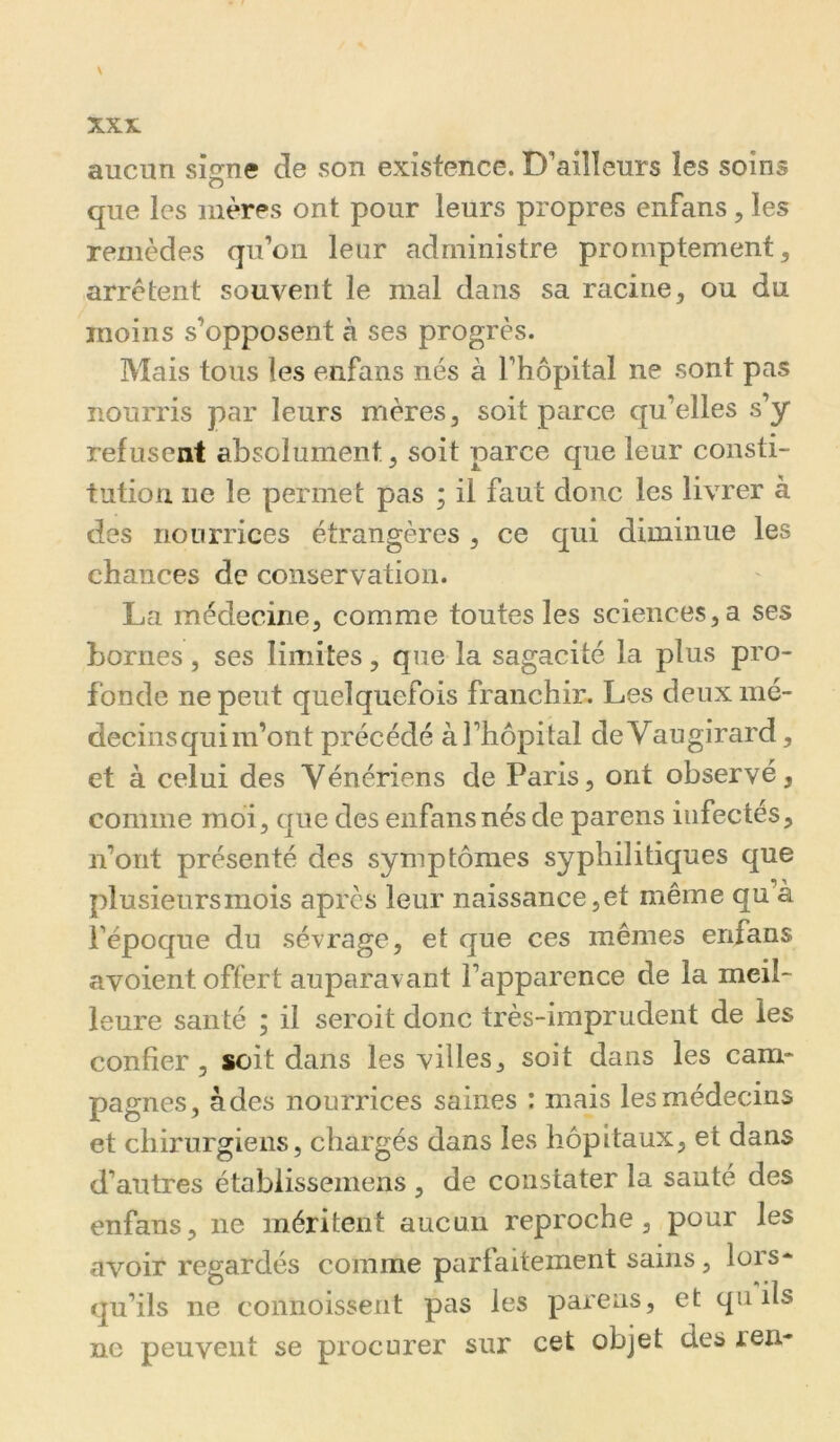 aucun si^ne de son existence. D'ailleurs les soins que les mères ont pour leurs propres enfans, les remèdes qu’on leur administre promptement, arrêtent souvent le mal dans sa racine, ou du moins s’opposent à ses progrès. Mais tous les enfans nés à l’hôpital ne sont pas nourris par leurs mères, soit parce qu’elles s’y refusent absolument, soit parce que leur consti- tution ne le permet pas ; il faut donc les livrer à des nourrices étrangères , ce qui diminue les chances de conservation. La médecine, comme toutes les sciences, a ses bornes, ses limites, que la sagacité la plus pro- fonde ne peut quelquefois franchir. Les deux mé- decins qui m’ont précédé à l’hôpital deVaugirard, et à celui des Vénériens de Paris, ont observé, comme moi, que des enfans nés de parens infectés, n’ont présenté des symptômes syphilitiques que plusieurs mois après leur naissance, et même qu’à l’époque du sévrage, et que ces mêmes enfans avoient offert auparavant l’apparence de la meil- leure santé ; il seroit donc très-imprudent de les confier 3 soit dans les villes, soit dans les cam- pagnes, à des nourrices saines : mais les médecins et chirurgiens, chargés dans les hôpitaux, et dans d’autres établissemens , de constater la sauté des enfans, ne méritent aucun reproche, pour les avoir regardés comme parfaitement sains, lors- qu’ils ne connoissent pas les parens, et qii ils ne peuvent se procurer sur cet objet des ren-