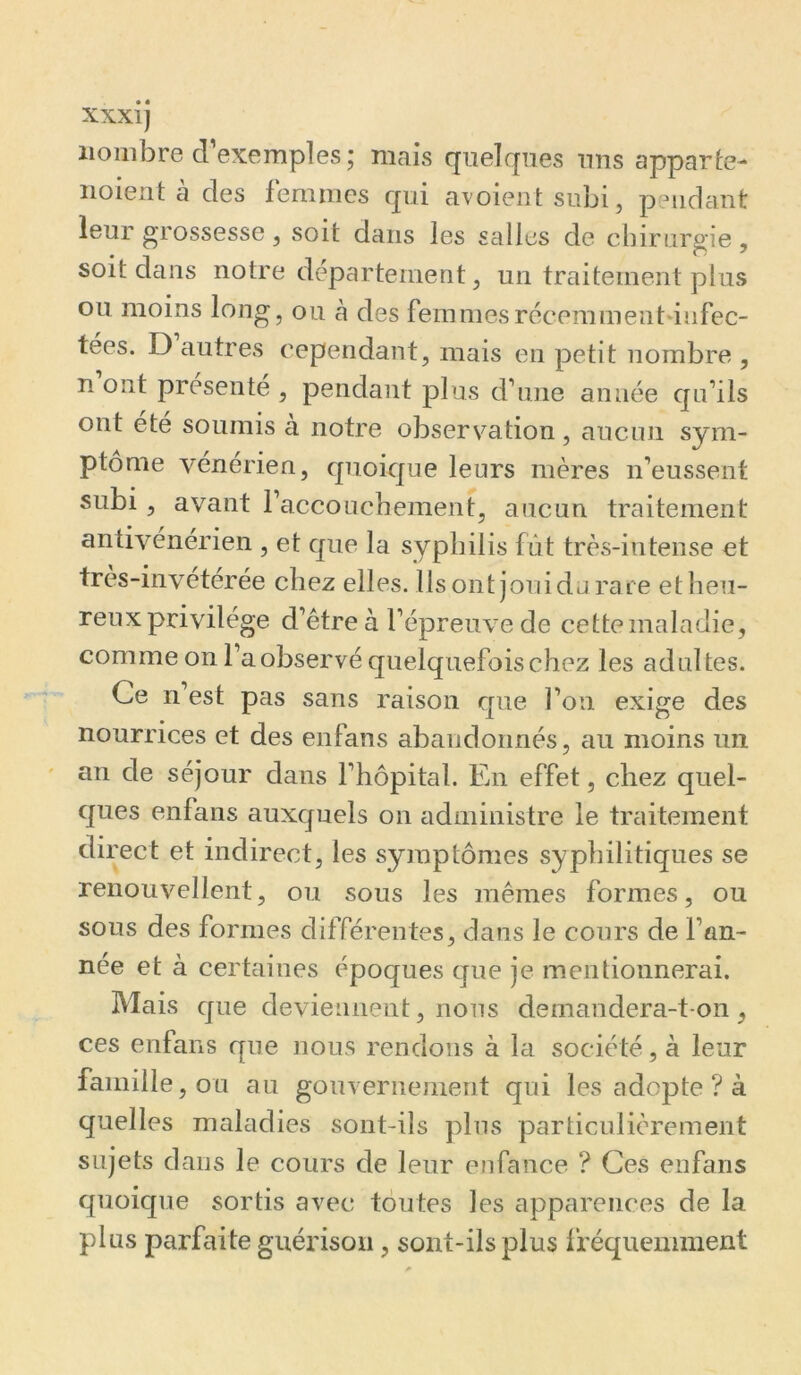 nombre d’exemples ; niais quelques uns apparie- noient à des femmes qui avoientsubi, pendant leur grossesse, soit dans les salles de chirurgie, soit dans notre département, un traitement plus ou moins long, ou à des femmesrécemment-iiifec- tées. D autres cependant, mais en petit nombre , n ont présenté , pendant plus d’une année qu’ils ont été soumis à notre obsers^ation, aucun sym- ptôme vénérien, quoique leurs mères n’eussent subi , avant l’accoucheraent, aucun traitement antivénérien , et que la syphilis fût très-intense et tres-inveterée chez elles. Ils ont joui du rare ethen- reuxprivilége d’être à l’épreuve de cette maladie, comme on l’a observé quelquefois chez les adultes. Ce n est pas sans raison que l’on exige des nourrices et des enfans abaudoimés, au moins un an de séjour dans l’hôpital. En effet, chez quel- ques enfans auxquels on administre le traitement direct et indirect, les symptômes syphilitiques se renouvellent, ou sous les mêmes formes, ou sous des formes différentes, dans le cours de l’an- née et à certaines époques que je mentionnerai. Mais que deviennent, nous demandera-t-on, ces enfans que nous rendons à la société, à leur famille, ou au gouvernement qui les adopte ? à quelles maladies sont-ils plus particulièrement sujets dans le cours de leur enfance ? Ces enfans quoique sortis avec toutes les apparences de la plus parfaite guérison, sont-ilsplus i’réquemment