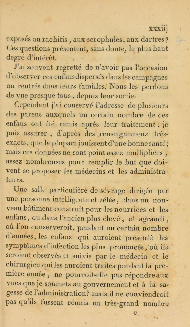 XXXllJ / exposés au rachitis , aux scrophules^ aux dartres ? Ces questions présentent, sans doute, le plus haut degré d’intérêt. • ^ J’ai souvent regretté de n’avoir pas l’occasion d’observer ces enf ans dispersés dans les campagnes ou rentrés dans leurs familles.* Nous les perdons de vue presque tous , depuis leur sortie. Cependant j’ai conservé l’adresse de plusieurs des pareils auxquels un certain nombre de ces enfans ont été remis après leur traitement ; je puis assurer , d’après des renseignement très- exacts, que la plupart jouissent d’une bonne santé* mais ces données ne sont point assez multipliées , assez nombreuses pour remplir le but que doi- vent se proposer les médecins et les administra- teurs. Une salle particulière de sévrage dirigée par une personne intelligente et zélée, dans un nou- veau bâtiment construit pour les nourrices et les ' enfans, ou clans rancien plus élevé , et agrandi, ou 1 on conserveroit, pendant un certain nombre d années, les enfans cjui auroient présenté les symptômes d’infection les plus prononcés, où ils seroient observés et suivis par le médecin et le chirurgien qui les auroient traités pendant la pre- mière année , ne pourroit-elle pas répondre aux vues que je soumets au gouvernement et à la sa- gesse de 1 administration? mais il ne convieiidroit pas qu’ils fussent réunis en très-grand nombre c (