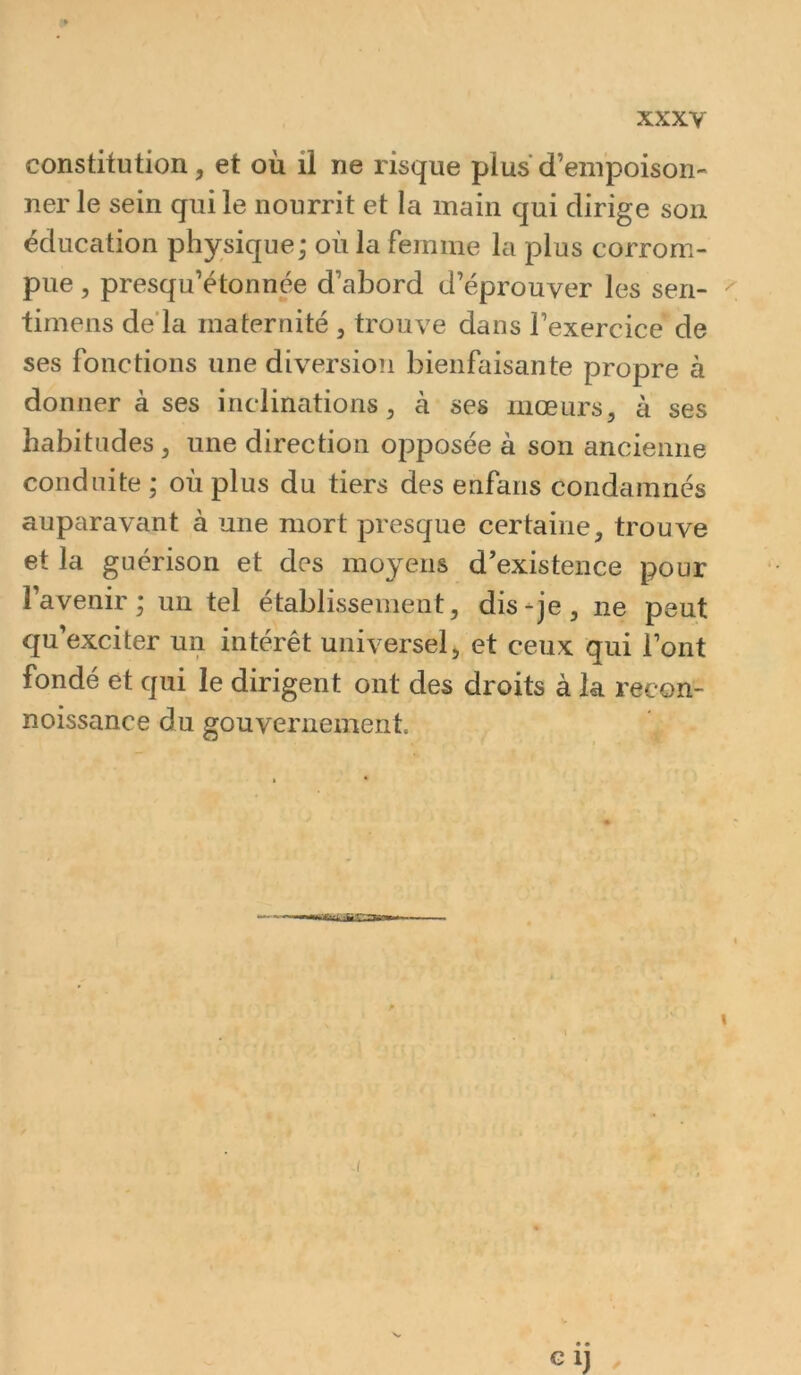 constitution, et où il ne risque plus d’empoison- ner le sein qui le nourrit et la main qui dirige son éducation physique; où la femme la plus corrom- pue , presqu’étonnée d’abord d’éprouver les sen- ^ timens de’la maternité , trouve dans l’exercice de ses fonctions une diversion bienfaisante propre à donner à ses inclinations, à ses mœurs, à ses habitudes, une direction opposée à son ancienne conduite ; où plus du tiers des enfaris condamnés auparavant à une mort presque certaine, trouve et la guérison et des moyens d’existence pour l’avenir; un tel établissement, dis-je, ne peut qu’exciter un intérêt universel, et ceux qui l’ont fondé et qui le dirigent ont des droits à la l’econ- noissance du gouvernement. -I Glj